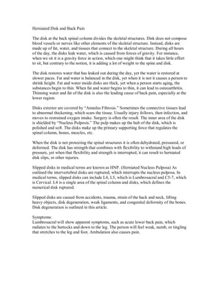Herniated Disk and Back Pain
The disk at the back spinal column divides the skeletal structures. Disk does not compose
blood vessels or nerves like other elements of the skeletal structure. Instead, disks are
made up of fat, water, and tissues that connect to the skeletal structure. During all hours
of the day, the disks leak water, which is caused from forces of gravity. For instance,
when we sit it is a gravity force in action, which one might think that it takes little effort
to sit, but contrary to the notion, it is adding a lot of weight to the spine and disk.
The disk restores water that has leaked out during the day, yet the water is restored at
slower paces. Fat and water is balanced in the disk, yet when it is not it causes a person to
shrink height. Fat and water inside disks are thick, yet when a person starts aging, the
substances begin to thin. When fat and water begins to thin, it can lead to osteoarthritis.
Thinning water and fat of the disk is also the leading cause of back pain, especially at the
lower region.
Disks exterior are covered by “Annulus Fibrosis.” Sometimes the connective tissues lead
to abnormal thickening, which scars the tissue. Usually injury follows, then infection, and
moves to restrained oxygen intake. Surgery is often the result. The inner area of the disk
is shielded by “Nucleus Pulposis.” The pulp makes up the hub of the disk, which is
polished and soft. The disks make up the primary supporting force that regulates the
spinal column, bones, muscles, etc.
When the disk is not protecting the spinal structures it is often dehydrated, pressured, or
deformed. The disk has strength that combines with flexibility to withstand high loads of
pressure, yet when that flexibility and strength is interrupted, it can result to herniated
disk slips, or other injuries.
Slipped disks in medical terms are known as HNP. (Herniated Nucleus Pulposa) As
outlined the intervertebral disks are ruptured, which interrupts the nucleus pulposa. In
medical terms, slipped disks can include L4, L5, which is Lumbrosacral and C5-7, which
is Cervical. L4 is a single area of the spinal column and disks, which defines the
numerical disk ruptured.
Slipped disks are caused from accidents, trauma, strain of the back and neck, lifting
heavy objects, disk degeneration, weak ligaments, and congenital deformity of the bones.
Disk degeneration is outlined in this article.
Symptoms:
Lumbrosacral will show apparent symptoms, such as acute lower back pain, which
radiates to the buttocks and down to the leg. The person will feel weak, numb, or tingling
that stretches to the leg and foot. Ambulation also causes pain.
 