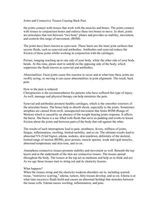 Joints and Connective Tissues Causing Back Pain
the joints connect with tissues that work with the muscles and bones. The joints connect
with tissues to conjunction bones and enforce these two bones to move. In short, joints
are articulates that rest between “two bone” planes and provides us stability, movement,
and controls this range of movement. (ROM)
The joints have liners known as synovium. These liners are the inner joint surfaces that
secrete fluids, such as synovial and antibodies. Antibodies and synovial reduce the
friction of these joints whilst working in conjunction with the cartilages.
Picture, imaging reaching up to one side of your body, while the other side of your body
bends. At this time, pleats start to unfold on the opposing side of the body, which
suppresses the fluids known as synovial and antibodies.
Abnormalities: Facet joints cause this reaction to occur and at what time these joints are
swiftly acting, or moving it can cause abnormalities in joint alignment. The result, back
pain:
How to the pain is reduced:
Chiropractors is the recommendation for patients who have suffered this type of injury.
As well, massage and physical therapy can help minimize the pain.
Synovial and antibodies promote healthy cartilages, which is the smoother exteriors of
the articulate bones. The bones help to absorb shock, especially to the joints. Sometimes
atrophies are caused from swift, unsuspected movement that limits ROM (Range of
Motion) which is caused by an absence of the weight bearing joints response. It affects
the bursa. The bursa is a sac filled with fluids that serve as padding and works to lessen
friction about the joints and between parts of the body that rub against the other.
The results of such interruptions lead to pain, numbness, fevers, stiffness of joints,
fatigue, inflammation, swelling, limited mobility, and so on. The ultimate results lead to
abnormal VS (Vital Signs), edema, nodules, skin teardown, deformity of the skeletal,
limited range of motion (ROM), poor posture, muscle spasms, weak and rigid muscles,
abnormal temperature and skin tone, and so on.
Amorphous connective tissues promote stability and movement as well. Beneath the top
layers and at the underneath of the skin are connective tissues. The tissues spread
throughout the body. The tissues at the top act as mediums and help us to think and act.
As we age these tissues start to string out and its elasticity lessens.
What happens?
When the tissues string and the elasticity weakens disorders set in, including scarred
tissue, “restrictive scarring,” edema, tumors, fatty tissues develop, and so on. Edema is at
what time excessive fluids build and causes an abnormal buildup that stretches between
the tissue cells. Edema causes swelling, inflammation, and pain.
 