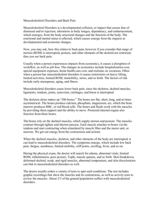 Musculoskeletal Disorders and Back Pain
Musculoskeletal Disorders is a developmental collision, or impact that causes fear of
dismissal and/or rejection, alterations in body images, dependency, and embarrassment,
which emerges, from the body structural changes and the function of the body. The
emotional and mental status is affected, which causes emerge from the impacts in
developmental and economic changes.
Now, you may ask, how this relates to back pain, however if you consider that range of
motion (ROM) is interrupted, posture, and other elements of the skeletal are restricted,
thus you see back pain.
Usually when a person experiences impacts from economics, it causes a disruption of
workflow, as well as job loss. The changes in economics include hospitalization cost,
special equipment expenses, home health care cost, and restrains on vocations. Often
when a person has musculoskeletal disorders it causes restrictions on heavy lifting,
limited activities, limited ROM, immobility, stress, and so forth. The factors of risk
include early menopause, aging, and illness.
Musculoskeletal disorders cause lower back pain, since the skeleton, skeletal muscles,
ligaments, tendons, joints, synovium, cartilages, and bursa is interrupted.
The skeleton alone makes up “206 bones.” The bones are flat, short, long, and at times
asymmetrical. The bones produce calcium, phosphate, magnesium, etc, which the bone
marrow produces RBC, or red blood cells. The bones and fluids work with the muscles
by providing them support and the ability to move. Protected internal organs also
function from these bones.
The bones rely on the skeletal muscles, which supply motion and posture. The muscles
contract through tighten and shorten process. Each muscle attaches to bones via the
tendons and start contracting when stimulated by muscle fiber and the motor unit, or
neurons. We get out energy from the contractions and actions.
When the skeletal muscles, skeleton, and other elements of the body are interrupted, it
can lead to musculoskeletal disorders. The symptoms emerge, which include low back
pain, fatigue, numbness, limited mobility, stiff joints, swelling, fever, and so on.
During the physical exam, the doctor will search for edema, abnormal vitals, limited
ROM, inflammation, poor posture, Tophi, muscle spasms, and so forth. Skin breakdown,
deformed skeletal, weak, and rigid muscles, abnormal temperature, and skin discoloration
can link to musculoskeletal disorders as well.
The doctor usually orders a variety of tests to spot such conditions. The test includes
graphic recordings that show the muscles and its contractions, as well as activity tests to
review the muscles. About 2/3 of the general population suffers with musculoskeletal
disorders.
 