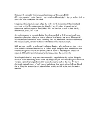 Doctors will also order bone scans, arthrocentesis, arthroscopy, EMG
(Electromyography) blood chemistry tests, studies of hematologic, X-rays, and so forth to
search for musculoskeletal disorders.
Since musculoskeletal disorders affect the body, it will also diminish the mental and
emotional health. Doctors consider the disorders heavily, since it impacts social,
economics, and development. In addition, risks are involved, which include obesity,
malnutrition, stress, and so on.
According to experts, musculoskeletal disorders may link to deficiencies in calcium,
potassium, phosphate, nitrogen, protein, glucose bicarbonate, and so on. Rheumatoid
factors are considered when blood chemistry tests are performed, since doctors believe
that this disorder is, in some instances behind musculoskeletal disorders.
Still, we must consider neurological conditions. Doctors who study the nervous system
have outlined disorders of the nerves in various ways. The pain often starts in one area
when neurological disorders are present, yet will move to other regions. The action
makes it difficult for experts to discover the cause, since the pain travels.
Neurological disorders may start with numb disks, or pain in the leg region. The pain
however is not the starting point; rather it is a sign that you have a neurological condition.
The pain typically emerges from other areas of concern, such as the disk. We have
discussed many elements of back pain, which at one time we mentioned edema. I think
that at this point we can discuss edema before moving to disk, spine, and the nerves
between.
 