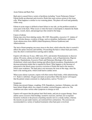 Acute Edema and Back Pain
Back pain is caused from a variety of problems including “Acute Pulmonary Edema.”
Edema builds up abnormal and excessive fluids that cause serious actions to the tissue
cells. What happens is similar to over watering plants. The plant will swell and gradually
wither away.
Edema in acute stages is defined as heart failure to one side, yet the problem extends to
cause pain in the back. What occurs is when the heart is interrupted; it channels the fluids
to tubes, vessels, ducts, and passageways that extend to the lungs.
Causes of edema:
Edema may arise from inhaling smoke, MI, CHF, Myocarditis, excessive I.V. intakes of
fluid, Valvular disease, overdose of drugs, such as morphine, barbiturates, and heroin.
Acute edema arises from ARDS (Adult Respiratory Distress Syndrome) and
Atherosclerosis.
The lack of heart pumping can cause stress to the chest, which when the chest is scarred it
affects the spines structure and mobility. Overarching the back is where back pain starts,
since the chest is restricted from scarring and/or edema.
Experts will often use X-rays, ABG tests, ECG, and monitor Homodynamic to discover
edema. Of course, edema can lead to major problems, such as Hypernatremia, Digoxin
Toxicity, Hypokalemia, Excessive Fluid, and Pulmonary Blockage of the arteries,
(Embolism), which starts blood clotting and affects blood circulation. Hypokalemia will
decrease potassium intake that is required by blood. What happens is the decrease of
potassium to the blood causes excessive excretion of fluids that lead to the muscles,
which cause weakness. The back pain is not necessary the issue at this stage, since the
heart is the starting point, which could lead to cardiac arrest.
When acute edema is present, experts will often restrict fluid intake, while administering
I.V. fluids to substitute. Oxygen and meds are prescribed. Often the doctor will request
that the patient remain consistent in a high position, such as “Fowler’s.”
Symptoms:
Edema may present fatigue, coughing, JVD, Hypophysis, murmurs, Orthopnea, one-side
heart failure (Right often), low output of cardiac, exerted Dyspnea, and so on. The
condition can cause various other symptoms to emerge as well.
Experts will request that the patient limit fluid intake, and join in oxygen therapy. Since
edema causes excessive fluid buildup, isometric exercises, and bed, rest is required.
Isometric workouts is the process of pushing muscles next to a sturdy surface, whereas
the muscles are put under tension, yet restricted from contractions. The exercises are
recommended in a variety of medical treatments when back pain is involved.
 