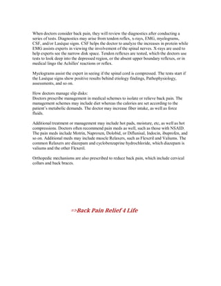When doctors consider back pain, they will review the diagnostics after conducting a
series of tests. Diagnostics may arise from tendon reflex, x-rays, EMG, myelograms,
CSF, and/or Laséque signs. CSF helps the doctor to analyze the increases in protein while
EMG assists experts in viewing the involvement of the spinal nerves. X-rays are used to
help experts see the narrow disk space. Tendon reflexes are tested, which the doctors use
tests to look deep into the depressed region, or the absent upper boundary reflexes, or in
medical lingo the Achilles' reactions or reflex.
Myelograms assist the expert in seeing if the spinal cord is compressed. The tests start if
the Laséque signs show positive results behind etiology findings, Pathophysiology,
assessments, and so on.
How doctors manage slip disks:
Doctors prescribe management in medical schemes to isolate or relieve back pain. The
management schemes may include diet whereas the calories are set according to the
patient’s metabolic demands. The doctor may increase fiber intake, as well as force
fluids.
Additional treatment or management may include hot pads, moisture, etc, as well as hot
compressions. Doctors often recommend pain meds as well, such as those with NSAID.
The pain meds include Motrin, Naproxen, Dolobid, or Diflunisal, Indocin, ibuprofen, and
so on. Additional meds may include muscle Relaxers, such as Flexeril and Valiums. The
common Relaxers are diazepam and cyclobenzaprine hydrochloride, which diazepam is
valiums and the other Flexeril.
Orthopedic mechanisms are also prescribed to reduce back pain, which include cervical
collars and back braces.
=>Back Pain Relief 4 Life
 