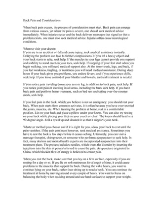 Back Pain and Considerations
When back pain occurs, the process of consideration must start. Back pain can emerge
from various causes, yet when the pain is severe, one should seek medical advice
immediately. When injuries occur and the back delivers messages that signal us that a
problem exists, one must also seek medical advice. Injuries often cause neurological
conditions.
When to visit your doctor:
If you are in an accident or fall and cause injury, seek medical assistance instantly.
Delaying the problem can lead to further complications. If you lift a heavy object and
your back starts to ache, seek help. If the muscles in your legs cannot provide you support
and stability to stand erect on your toes, seek help. If slapping of your feet start when you
begin walking, you will need medical support also. At the lower trunk, legs, and back, if
you feel weakness, tingling, or numbness you will need medical assistance. During sleep
hours if your back gives you problems, you endure fevers, and if you experience chills,
seek help. If you loose control of your bladder and bowels, medical treatment is needed.
If you notice pain traveling down your arm or leg, in addition to back pain, seek help. If
you notice joint pain or swelling in all areas, including the back seek help. If you have
back pain and perform home treatment, such as bed rest and taking over-the-counter
meds, seek help.
If you feel pain in the back, which you believe is not an emergency; you should rest your
back. When pain starts from common activates, it is often because you have over-exerted
the joints, muscles, etc. When treating the problem at home, rest in a comfortable
position. Lie on your back and place a pillow under your knees. You can also try resting
on your back while placing your feet on your couch or chair. The knees should bend at a
90-degree angle. Roll a towel up and situated it so that it supports your neck.
Whatever method you choose and if it is right for you, allow your back to rest until the
pain vanishes. If the pain continues however, seek medical assistance. Sometimes you
have to rest the back a few days before it ceases aching. Ultimately, you can visit a
massage therapist, chiropractor, or someone who performs acupuncture to seek help. In
fact, many doctors and mental health experts are incorporated acupuncture into their
treatment plans. The process includes needles, which treats the disorder by inserting the
injections into the skin at points believed to cause the pain. Acupuncture originated in
China, which blocked flow of energy is believed to create pain.
When you rest the back, make sure that you lay on a firm surface, especially if you are
resting for a day or so. If you lie on soft mattresses for a length of time, it could cause
problems to the muscles that support the back. During the wake hours, you want to
continue lying on your back, rather than sitting up to read a book. You can continue the
treatment at home by moving around every couple of hours. You want to focus on
balancing the body when walking around and use hard surfaces to support your weight.
 