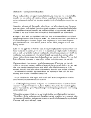 Methods for Treating Common Back Pain
If your back pain does not require medical attention, i.e. if you feel you over exerted the
muscles you can perform a few actions at home to, perhaps relieve your pain. The
common treatments include bed rest, pain remedies, cold or hot pads, massage, relax, and
so on.
Sometimes when we pull the muscles pain relievers can help reduce the pain. Common
over-the-counter meds include ibuprofen, aspirin, or meds with acetaminophen included.
You should avoid taking ibuprofen and aspirin combined to treat common back pain. In
addition, if you have asthma, allergies, or polyps, leave ibuprofen and aspirin alone.
Cold packs work well, yet if you have conditions such as rheumatoid arthritis or related
symptoms you should avoid using cold packs. Cold packs can reduce back pain otherwise
if you allow the packs to remain on your back long enough to reduce muscle spasms,
pain, or inflammation. Leave the cold pack on the area where your pain is for at least
twenty minutes.
Later you can apply hot packs to the area. Avoid placing hot packs over areas where scar
tissue is present. In addition, if you have poor circulation, avoid placing hot packs in this
area as well. Leave the hot packs on your back for at least twenty minutes as well. Do not
use heating pads, since experts believe that the pads are unsafe. You can take a hot,
steamy bath or shower, or purchase hydrocollators and place it on the area. You can find
hydrocollators at pharmacy, or areas where medical equipment, meds, etc, are sold.
If you muscles are tight, you may benefit from a massage. If someone you know is
willing to give you a massage, ask him or her to rub the area gently. Otherwise, you may
find local massage therapists in your area, which offer affordable treatment. If the
massage increases your pain, ask the person to stop. You may need medical treatment.
You should avoid massages if you have fallen and injured your back, or if you were
recently in an accident. Seek medical help first.
You can also relax the back if your muscles are tense. Relaxation promotes wellness,
since the muscles can rest from over-exertion.
To avoid complicating common back pains you should move around at least 20 minutes
each day. Throughout the day we sit, lie on the back, stand, walk, etc, which all applies
gravity pressure to the spine. We can learn proper sitting strategies to avoid complicating
common back pain.
When sitting you can roll a towel up and situate it at the lower back and on your chair.
This will provide the lumbar support. If you have, certain conditions however avoid using
such support. Conditions such as spine stenosis or spondylolisthesis can become irritated
if you use back supports in such a way.
 