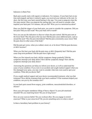 Indicators in Back Pain
Back pain usually starts with signals or indicators. For instance, if your back hurt at one
time and stopped, and later it started it again, you received your indicator at the start. In
short, the first time your back started hurting is the sign. You want to pinpoint when the
first pain started. Once you pinpoint the starting date, you will need to consider what
inspired your back pain. For instance, did you fall? Were you in a motorized accident?
Once you find the trigger of your back pain, you want to consider the symptoms. Did you
feel pain? Did you feel weak? Was your back stiff or numb?
Now you can use the indicators to discover where the pain started. Did the pain start at
the lower back? Was the pain at the top area? Did the pain cause additional pain, such as
around the neck? Was the pain intermittent? Did the pain consistently cause stress? Did
the pain shoot to other areas of the body?
Did the pain get worse, when you walked, stood, sit, or lie down? Did the pain decrease,
or did it increase?
When you first hurt your back did the pain stop, or did it frequently hurt? Did the pain
cause long-term problems? Did the pain leave right away?
When you first injured your back, did the symptoms change gradually? Did the
symptoms interrupt your daily duties? How did the symptoms change? How did the
symptoms interrupt your daily duties?
Answering the questions can help you inform your doctor, as well as understand the
cause of your condition. If you were in an accident and sought medical support when you
first damaged your spine, you may want to consider what tests were used to spot your
condition. What did you doctor find?
If you sought medical support and your doctor recommended treatment, what was that
treatment? How did the treatment help your back condition? If the treatment helped your
condition, can you try the remedies now?
Is your back pain caused from surgery, joint conditions, musculoskeletal disorders, or
disease?
Does your job require mandatory lifting of heavy objects? Is your job emotional
stressful? Do you stand long hours? Do you sit long hours?
How are your exercise habits? Do you workout often. Do you engage in stretch
exercises? What is your stress level? Do you do something active to relieve stress?
Is there a hereditary back problem in your history?
 