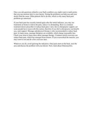 Once you ask questions related to your back condition you might want to mark points
that you can mention later to your doctor. Noting the problems can help you and your
doctor find the cause. Often patients fail to do this, which is why many back pain
problems go unnoticed.
If your back pain has recently started again after the initial indicator, you may use
treatments at home to relieve the pain, unless it is demanding. Rest is a common
treatment doctor prescribes to reduce back pain. I am a fan to chiropractor support, yet
some people have issues with this notion, therefore if you feel a chiropractor can benefit
you, seek support. Massage and physical therapy is also recommended to reduce back
pain. In many areas, massage therapists are available, which charge reasonable fees.
Check your areas to learn more about massage therapy. Common stretch exercises can
reduce back pain, which has emerged from tension. If you overworked the muscles, you
may want to rest and do a few exercises later.
Whatever you do, avoid ignoring the indicators. Once pain starts in the back, note the
area and discuss the problem with your doctor. Next, learn about Osteomyelitis.
 