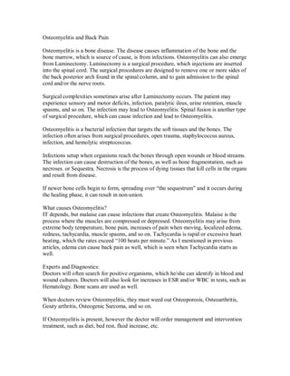 Osteomyelitis and Back Pain
Osteomyelitis is a bone disease. The disease causes inflammation of the bone and the
bone marrow, which is source of cause, is from infections. Osteomyelitis can also emerge
from Laminectomy. Laminectomy is a surgical procedure, which injections are inserted
into the spinal cord. The surgical procedures are designed to remove one or more sides of
the back posterior arch found in the spinal column, and to gain admission to the spinal
cord and/or the nerve roots.
Surgical complexities sometimes arise after Laminectomy occurs. The patient may
experience sensory and motor deficits, infection, paralytic ileus, urine retention, muscle
spasms, and so on. The infection may lead to Osteomyelitis. Spinal fusion is another type
of surgical procedure, which can cause infection and lead to Osteomyelitis.
Osteomyelitis is a bacterial infection that targets the soft tissues and the bones. The
infection often arises from surgical procedures, open trauma, staphylococcus aureus,
infection, and hemolytic streptococcus.
Infections setup when organisms reach the bones through open wounds or blood streams.
The infection can cause destruction of the bones, as well as bone fragmentation, such as
necroses. or Sequestra. Necrosis is the process of dying tissues that kill cells in the organs
and result from disease.
If newer bone cells begin to form, spreading over “the sequestrum” and it occurs during
the healing phase, it can result in non-union.
What causes Osteomyelitis?
IT depends, but malaise can cause infections that create Osteomyelitis. Malaise is the
process where the muscles are compressed or depressed. Osteomyelitis may arise from
extreme body temperature, bone pain, increases of pain when moving, localized edema,
redness, tachycardia, muscle spasms, and so on. Tachycardia is rapid or excessive heart
beating, which the rates exceed “100 beats per minute.” As I mentioned in previous
articles, edema can cause back pain as well, which is seen when Tachycardia starts as
well.
Experts and Diagnostics:
Doctors will often search for positive organisms, which he/she can identify in blood and
wound cultures. Doctors will also look for increases in ESR and/or WBC in tests, such as
Hematology. Bone scans are used as well.
When doctors review Osteomyelitis, they must weed out Osteoporosis, Osteoarthritis,
Gouty arthritis, Osteogenic Sarcoma, and so on.
If Osteomyelitis is present, however the doctor will order management and intervention
treatment, such as diet, bed rest, fluid increase, etc.
 