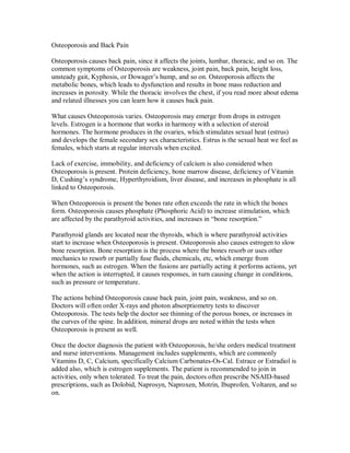 Osteoporosis and Back Pain
Osteoporosis causes back pain, since it affects the joints, lumbar, thoracic, and so on. The
common symptoms of Osteoporosis are weakness, joint pain, back pain, height loss,
unsteady gait, Kyphosis, or Dowager’s hump, and so on. Osteoporosis affects the
metabolic bones, which leads to dysfunction and results in bone mass reduction and
increases in porosity. While the thoracic involves the chest, if you read more about edema
and related illnesses you can learn how it causes back pain.
What causes Osteoporosis varies. Osteoporosis may emerge from drops in estrogen
levels. Estrogen is a hormone that works in harmony with a selection of steroid
hormones. The hormone produces in the ovaries, which stimulates sexual heat (estrus)
and develops the female secondary sex characteristics. Estrus is the sexual heat we feel as
females, which starts at regular intervals when excited.
Lack of exercise, immobility, and deficiency of calcium is also considered when
Osteoporosis is present. Protein deficiency, bone marrow disease, deficiency of Vitamin
D, Cushing’s syndrome, Hyperthyroidism, liver disease, and increases in phosphate is all
linked to Osteoporosis.
When Osteoporosis is present the bones rate often exceeds the rate in which the bones
form. Osteoporosis causes phosphate (Phosphoric Acid) to increase stimulation, which
are affected by the parathyroid activities, and increases in “bone resorption.”
Parathyroid glands are located near the thyroids, which is where parathyroid activities
start to increase when Osteoporosis is present. Osteoporosis also causes estrogen to slow
bone resorption. Bone resorption is the process where the bones resorb or uses other
mechanics to resorb or partially fuse fluids, chemicals, etc, which emerge from
hormones, such as estrogen. When the fusions are partially acting it performs actions, yet
when the action is interrupted, it causes responses, in turn causing change in conditions,
such as pressure or temperature.
The actions behind Osteoporosis cause back pain, joint pain, weakness, and so on.
Doctors will often order X-rays and photon absorptiometry tests to discover
Osteoporosis. The tests help the doctor see thinning of the porous bones, or increases in
the curves of the spine. In addition, mineral drops are noted within the tests when
Osteoporosis is present as well.
Once the doctor diagnosis the patient with Osteoporosis, he/she orders medical treatment
and nurse interventions. Management includes supplements, which are commonly
Vitamins D, C, Calcium, specifically Calcium Carbonates-Os-Cal. Estrace or Estradiol is
added also, which is estrogen supplements. The patient is recommended to join in
activities, only when tolerated. To treat the pain, doctors often prescribe NSAID-based
prescriptions, such as Dolobid, Naprosyn, Naproxen, Motrin, Ibuprofen, Voltaren, and so
on.
 
