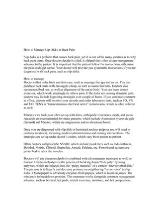 How to Manage Slip Disks in Back Pain
Slip disks is a problem that causes back pain, yet it is one of the many variants as to why
back pain starts. Once doctors decide is a disk is slipped they often assign management
schemes to the patient. It is important that the patient follow the instructions, otherwise
the pain could get worse. Your doctor will provide you systematic instructions if you are
diagnosed with back pain, such as slip disks.
How to manage:
Doctors often order back and skin care, such as massage therapy and so on. You can
purchase back mats with massagers cheap, as well as sauna foot tubs. Doctors also
recommend bed rest, as well as alignment of the entire body. You can learn stretch
exercises, which work amazingly to relieve pain. If the disks are causing dramatic pain,
doctors may include logrolling strategies ever couple of hours. If you continue treatment
in office, doctors will monitor your records and order laboratory tests, such as I/O, VS,
and UO. TENS is “transcutaneous electrical nerve” stimulations, which is often ordered
as well.
Patients with back pain often set up with diets, orthopedic treatments, meds, and so on.
Antacids are recommended for many patients, which include Aluminum hydroxide gels
(Gelusil) and Maalox, which are magnesium and/or aluminum based.
Once you are diagnosed with slip disk or herniated nucleus pulposa you will need to
continue treatment, including medical administration and nursing interventions. The
strategies are set up under doctor’s orders, which vary from patient to patient.
Often doctors will prescribe NSAID, which include painkillers such as Indomethacin,
Dolobid, Motrin, Clinoril, Ibuprofen, Ansaid, Feldene, etc. Flexeril and valiums are
prescribed to relax the muscles.
Doctors will use chemonucleolysis combined with chymopapain treatment as well, or
discase. Chemonucleolysis is the process of breaking down “disk pulp” by using
enzymes, which are injected into the “pulpy material” of a certain “intervertebral disk.”
The purpose is to liquefy and decrease pressure on neighboring “nerve roots” in slip
disks. Chymopapain is obviously enzymes from papaya, which is found in juices. The
mission is to breakdown proteins. The treatment works alongside common management
schemes, such as bed rest, hot pads, stretch exercises, moisture, and hot compressors.
 