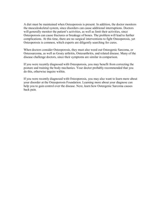 A diet must be maintained when Osteoporosis is present. In addition, the doctor monitors
the musculoskeletal system, since disorders can cause additional interruptions. Doctors
will generally monitor the patient’s activities, as well as limit their activities, since
Osteoporosis can cause fractures or breakage of bones. The problem will lead to further
complications. At this time, there are no surgical interventions to fight Osteoporosis, yet
Osteoporosis is common, which experts are diligently searching for cures.
When doctors consider Osteoporosis, they must also weed out Osteogenic Sarcoma, or
Osteosarcoma, as well as Gouty arthritis, Osteoarthritis, and related disease. Many of the
disease challenge doctors, since their symptoms are similar in comparison.
If you were recently diagnosed with Osteoporosis, you may benefit from correcting the
posture and training the body mechanics. Your doctor probably recommended that you
do this, otherwise inquire within.
If you were recently diagnosed with Osteoporosis, you may also want to learn more about
your disorder at the Osteoporosis Foundation. Learning more about your diagnose can
help you to gain control over the disease. Next, learn how Osteogenic Sarcoma causes
back pain.
 