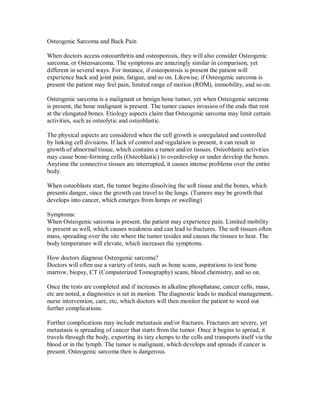 Osteogenic Sarcoma and Back Pain
When doctors access osteoarthritis and osteoporosis, they will also consider Osteogenic
sarcoma, or Osteosarcoma. The symptoms are amazingly similar in comparison, yet
different in several ways. For instance, if osteoporosis is present the patient will
experience back and joint pain, fatigue, and so on. Likewise, if Osteogenic sarcoma is
present the patient may feel pain, limited range of motion (ROM), immobility, and so on.
Osteogenic sarcoma is a malignant or benign bone tumor, yet when Osteogenic sarcoma
is present, the bone malignant is present. The tumor causes invasion of the ends that rest
at the elongated bones. Etiology aspects claim that Osteogenic sarcoma may limit certain
activities, such as osteolytic and osteoblastic.
The physical aspects are considered when the cell growth is unregulated and controlled
by linking cell divisions. If lack of control and regulation is present, it can result in
growth of abnormal tissue, which contains a tumor and/or tissues. Osteoblastic activities
may cause bone-forming cells (Osteoblastic) to overdevelop or under develop the bones.
Anytime the connective tissues are interrupted, it causes intense problems over the entire
body.
When osteoblasts start, the tumor begins dissolving the soft tissue and the bones, which
presents danger, since the growth can travel to the lungs. (Tumors may be growth that
develops into cancer, which emerges from lumps or swelling)
Symptoms:
When Osteogenic sarcoma is present, the patient may experience pain. Limited mobility
is present as well, which causes weakness and can lead to fractures. The soft tissues often
mass, spreading over the site where the tumor resides and causes the tissues to heat. The
body temperature will elevate, which increases the symptoms.
How doctors diagnose Osteogenic sarcoma?
Doctors will often use a variety of tests, such as bone scans, aspirations to test bone
marrow, biopsy, CT (Computerized Tomography) scans, blood chemistry, and so on.
Once the tests are completed and if increases in alkaline phosphatase, cancer cells, mass,
etc are noted, a diagnostics is set in motion. The diagnostic leads to medical management,
nurse intervention, care, etc, which doctors will then monitor the patient to weed out
further complications.
Further complications may include metastasis and/or fractures. Fractures are severe, yet
metastasis is spreading of cancer that starts from the tumor. Once it begins to spread, it
travels through the body, exporting its tiny clumps to the cells and transports itself via the
blood or in the lymph. The tumor is malignant, which develops and spreads if cancer is
present. Osteogenic sarcoma then is dangerous.
 