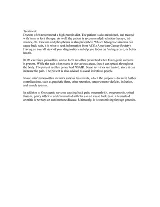 Treatment:
Doctors often recommend a high-protein diet. The patient is also monitored, and treated
with heparin lock therapy. As well, the patient is recommended radiation therapy, lab
studies, etc. Calcium and phosphorus is also prescribed. While Osteogenic sarcoma can
cause back pain, it is wise to seek information from ACS. (American Cancer Society)
Having an overall view of your diagnostics can help you focus on finding a cure, or better
health.
ROM exercises, painkillers, and so forth are often prescribed when Osteogenic sarcoma
is present. While the pain often starts in the various areas, thus it can spread throughout
the body. The patient is often prescribed NSAID. Some activities are limited, since it can
increase the pain. The patient is also advised to avoid infectious people.
Nurse intervention often includes various treatments, which the purpose is to avert further
complications, such as paralytic ileus, urine retention, sensory/motor deficits, infection,
and muscle spasms.
In addition to Osteogenic sarcoma causing back pain, osteoarthritis, osteoporosis, spinal
fusions, gouty arthritis, and rheumatoid arthritis can all cause back pain. Rheumatoid
arthritis is perhaps an autoimmune disease. Ultimately, it is transmitting through genetics.
 