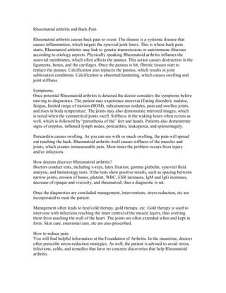 Rheumatoid arthritis and Back Pain
Rheumatoid arthritis causes back pain to occur. The disease is a systemic disease that
causes inflammation, which targets the synovial joint liners. This is where back pain
starts. Rheumatoid arthritis may link to genetic transmissions or autoimmune illnesses
according to etiology aspects. Physically speaking Rheumatoid arthritis inflames the
synovial membranes, which often affects the pannus. This action causes destruction in the
ligaments, bones, and the cartilages. Once the pannus is hit, fibrotic tissues start to
replace the pannus. Calcification also replaces the pannus, which results in joint
subluxation conditions. Calcification is abnormal hardening, which causes swelling and
joint stiffness.
Symptoms;
Once potential Rheumatoid arthritis is detected the doctor considers the symptoms before
moving to diagnostics. The patient may experience anorexia (Eating disorder), malaise,
fatigue, limited range of motion (ROM), subcutaneous nodules, pain and swollen joints,
and rises in body temperature. The joints may also demonstrate mirrored images, which
is noted when the symmetrical joints swell. Stiffness in the waking hours often occurs as
well, which is followed by “paresthesia of the” feet and hands. Patients also demonstrate
signs of crepitus, inflamed lymph nodes, pericarditis, leukopenia, and splenomegaly.
Pericarditis causes swelling. As you can see with so much swelling, the pain will spread
out reaching the back. Rheumatoid arthritis itself causes stiffness of the muscles and
joints, which creates immeasurable pain. Most times the problem occurs from injury
and/or infections.
How doctors discover Rheumatoid arthritis?
Doctors conduct tests, including x-rays, latex fixation, gamma globulin, synovial fluid
analysis, and hematology tests. If the tests show positive results, such as spacing between
narrow joints, erosion of bones, platelet, WBC, ESR increases, IgM and IgG increases,
decrease of opaque and viscosity, and rheumatoid, thus a diagnostic is set.
Once the diagnostics are concluded management, interventions, stress reduction, etc are
incorporated to treat the patient.
Management often leads to heat/cold therapy, gold therapy, etc. Gold therapy is used to
intervene with infections reaching the inner central of the muscle layers, thus averting
them from reaching the wall of the heart. The joints are often extended when and kept in
form. Skin care, emotional care, etc are also prescribed.
How to reduce pain:
You will find helpful information at the Foundation of Arthritis. In the meantime, doctors
often prescribe stress-reduction strategies. As well, the patient is advised to avoid stress,
infections, colds, and remedies that have no concrete discoveries that help Rheumatoid
arthritis.
 