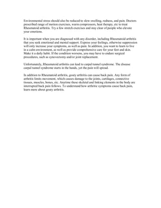 Environmental stress should also be reduced to slow swelling, redness, and pain. Doctors
prescribed range of motion exercises, warm compressors, heat therapy, etc to treat
Rheumatoid arthritis. Try a few stretch exercises and stay clear of people who elevate
your emotions.
It is important when you are diagnosed with any disorder, including Rheumatoid arthritis
that you seek emotional and mental support. Express your feelings, otherwise suppression
will only increase your symptoms, as well as pain. In addition, you want to learn to live
in a calm environment, as well as provide comprehensive care for your feet and skin.
Make it a daily habit. If the condition worsens, you may have to endure surgical
procedures, such as synovectomy and/or joint replacement.
Unfortunately, Rheumatoid arthritis can lead to carpal tunnel syndrome. The disease
carpal tunnel syndrome starts in the hands, yet the pain will spread.
In addition to Rheumatoid arthritis, gouty arthritis can cause back pain. Any form of
arthritis limits movement, which causes damage to the joints, cartilages, connective
tissues, muscles, bones, etc. Anytime these skeletal and linking elements in the body are
interrupted back pain follows. To understand how arthritic symptoms cause back pain,
learn more about gouty arthritis.
 