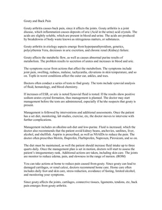 Gouty and Back Pain
Gouty arthritis causes back pain, since it affects the joints. Gouty arthritis is a joint
disease, which inflammation causes deposits of uric (Acid in the urine) acid crystals. The
acids are slightly soluble, which are present in blood and urine. The acids are produced
by breakdowns of body waste known as nitrogenous matters, or substances.
Gouty arthritis in etiology aspects emerge from hyperparathyroidism, genetics,
polycythemia Vera, decreases in uric excretion, and chronic renal (Kidney) failure.
Gouty affects the metabolic flow, as well as causes abnormal purine results of
metabolism. The problem results to secretion of urates and increases in blood and uric.
The symptoms occur from actions that affect the metabolism. The symptoms include
joint pain, swelling, redness, malaise, tachycardia, elevations in skin temperature, and so
on. Tophi in worst conditions affect the outer ear, ankles, and toes.
Doctors often conduct a series of tests to find gouty. The tests include synovial analysis
of fluid, hematology, and blood chemistry.
If increases of ESR, or uric is noted Synovial fluid is tested. If the results show positive
sodium urates crystal formation, thus management is planned. The doctor may start
management before the tests are administered, especially if he/she suspects that gouty is
present.
Management is followed by interventions and additional assessments. Once the patient
has a set diet, monitoring, lab studies, exercise, etc, the doctor moves to intervene with
further complications.
Management includes an alkaline-ash diet and low-purine. Fluid is increased, which the
doctor also recommends that the patient avoid kidney beans, anchovies, sardines, liver,
alcohol, and shellfish. Aspirin is prescribed, as well as NSAIDs to reduce the pain. The
doctor often prescribes Motrin, Ibuprofen, Flurbiprofen, Naproxen, Piroxicam, and so on.
The diet must be maintained, as well the patient should increase fluid intake up to three
quarts daily. Once the management plan is set in motion, doctors will start to assess the
patient’s integumentary rank. Additional actions are taken, including skin care. The joints
are monitor to reduce edema, pain, and slowness in the range of motion. (ROM)
You can take actions at home to reduce pain caused from gouty. Since gouty can lead to
damaged cartilages, or renal calcui, doctors recommend home care. Home care often
includes daily foot and skin care, stress reduction, avoidance of fasting, limited alcohol,
and monitoring your symptoms.
Since gouty affects the joints, cartilages, connective tissues, ligaments, tendons, etc, back
pain emerges from gouty arthritis.
 
