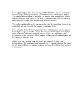 If you experience pain in the back, you may want to address the issue with your doctor.
Since mobility is limited, you will need to learn stretch exercises to minimize the pain.
You can learn additional helps to limit pain. For instance, when sitting you can practice
helpful strategies to avoid injury, such as using an armrest to lower the body, as well as
avoid bending or twisting when you raise your body from the chair.
You can learn additional strategies in proper sitting, lying down, standing, lifting, etc, to
reduce back pain and other pain that emerges from gouty arthritis.
If you have a problem with obesity, you may want to create a diet and exercise regimen
to lower your weight. Studies have proven that exercise will reduce pain emerging from
nearly all diseases. Of course, some people cannot exercise due to paralysis, yet if
possible learn stretch exercises to reduce our pain. Talk to your doctor about routines that
are designed to limit back pain.
In addition to gouty arthritis, some people suffering back pain merging from
Osteomyelitis, which is a disease of the bones affected by bacterial infections that trigger
the soft tissues and bones. In addition, back pain can merge from SLE, or Systemic lupus
erythematosus.
 