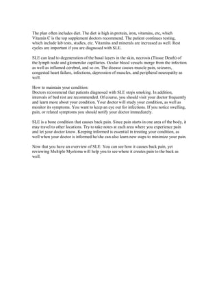 The plan often includes diet. The diet is high in protein, iron, vitamins, etc, which
Vitamin C is the top supplement doctors recommend. The patient continues testing,
which include lab tests, studies, etc. Vitamins and minerals are increased as well. Rest
cycles are important if you are diagnosed with SLE.
SLE can lead to degeneration of the basal layers in the skin, necrosis (Tissue Death) of
the lymph node and glomerular capillaries. Ocular blood vessels merge from the infection
as well as inflamed cerebral, and so on. The disease causes muscle pain, seizures,
congested heart failure, infections, depression of muscles, and peripheral neuropathy as
well.
How to maintain your condition:
Doctors recommend that patients diagnosed with SLE stops smoking. In addition,
intervals of bed rest are recommended. Of course, you should visit your doctor frequently
and learn more about your condition. Your doctor will study your condition, as well as
monitor its symptoms. You want to keep an eye out for infections. If you notice swelling,
pain, or related symptoms you should notify your doctor immediately.
SLE is a bone condition that causes back pain. Since pain starts in one area of the body, it
may travel to other locations. Try to take notes at each area where you experience pain
and let your doctor know. Keeping informed is essential in treating your condition, as
well when your doctor is informed he/she can also learn new steps to minimize your pain.
Now that you have an overview of SLE: You can see how it causes back pain, yet
reviewing Multiple Myeloma will help you to see where it creates pain to the back as
well.
 