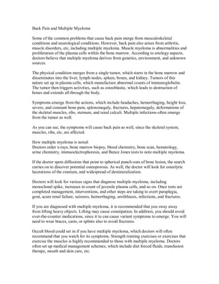 Back Pain and Multiple Myeloma
Some of the common problems that cause back pain merge from musculoskeletal
conditions and neurological conditions. However, back pain also arises from arthritis,
muscle disorders, etc, including multiple myeloma. Muscle myeloma is abnormalities and
proliferation of the plasma cells within the bone marrow. According to etiology aspects,
doctors believe that multiple myeloma derives from genetics, environment, and unknown
sources.
The physical condition merges from a single tumor, which starts in the bone marrow and
disseminates into the liver, lymph nodes, spleen, bones, and kidney. Tumors of this
nature set up in plasma cells, which manufacture abnormal counts of immunoglobulin.
The tumor then triggers activities, such as osteoblastic, which leads to destruction of
bones and extends all through the body.
Symptoms emerge from the actions, which include headaches, hemorrhaging, height loss,
severe, and constant bone pain, splenomegaly, fractures, hepatomegaly, deformations of
the skeletal muscles, ribs, sternum, and renal calculi. Multiple infections often emerge
from the tumor as well.
As you can see, the symptoms will cause back pain as well, since the skeletal system,
muscles, ribs, etc, are affected.
How multiple myeloma is noted:
Doctors order x-rays, bone marrow biopsy, blood chemistry, bone scan, hematology,
urine chemistry, immuoelectrophoresis, and Bence Jones tests to note multiple myeloma.
If the doctor spots diffusions that point to spherical punch-outs of bone lesion, the search
carries on to discover potential osteoporosis. As well, the doctor will look for osteolytic
lacerations of the cranium, and widespread of demineralization.
Doctors will look for various signs that diagnose multiple myeloma, including
monoclonal spike, increases in count of juvenile plasma cells, and so on. Once tests are
completed management, interventions, and other steps are taking to avert paraplegia,
gout, acute renal failure, seizures, hemorrhaging, urolithiasis, infections, and fractures.
If you are diagnosed with multiple myeloma, it is recommended that you sway away
from lifting heavy objects. Lifting may cause constipation. In addition, you should avoid
over-the-counter medications, since it to can cause variant symptoms to emerge. You will
need to wear braces, casts, or splints also to avoid fractures.
Occult blood could set in if you have multiple myeloma, which doctors will often
recommend that you watch for its symptoms. Strength training exercises or exercises that
exercise the muscles is highly recommended to those with multiple myeloma. Doctors
often set up medical management schemes, which include diet forced fluids, transfusion
therapy, mouth and skin care, etc.
 