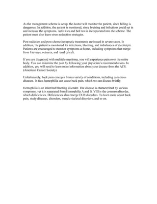 As the management scheme is setup, the doctor will monitor the patient, since falling is
dangerous. In addition, the patient is monitored, since bruising and infections could set in
and increase the symptoms. Activities and bed rest is incorporated into the scheme. The
patient must also learn stress reduction strategies.
Post-radiation and post-chemotherapeutic treatments are issued in severe cases. In
addition, the patient is monitored for infections, bleeding, and imbalances of electrolyte.
Patients are encouraged to monitor symptoms at home, including symptoms that merge
from fractures, seizures, and renal calculi.
If you are diagnosed with multiple myeloma, you will experience pain over the entire
body. You can minimize the pain by following your physician’s recommendations. In
addition, you will need to learn more information about your disease from the ACS.
(American Cancer Society)
Unfortunately, back pain emerges from a variety of conditions, including cancerous
diseases. In fact, hemophilia can cause back pain, which we can discuss briefly.
Hemophilia is an inherited bleeding disorder. The disease is characterized by various
symptoms, yet it is separated from Hemophilia A and B. VIII is the common disorder,
which deficiencies. Deficiencies also emerge IX B disorders. To learn more about back
pain, study diseases, disorders, muscle skeletal disorders, and so on.
 