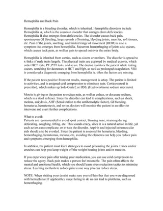 Hemophilia and Back Pain
Hemophilia is a bleeding disorder, which is inherited. Hemophilia disorders include
Hemophilia A, which is the common disorder that emerges from deficiencies.
Hemophilia B also emerges from deficiencies. The disorder causes back pain,
spontaneous GI bleeding, large spreads of bruising, bleeding joints, muscles, soft tissues,
etc. Pain of the joints, swelling, and limited range of movement (ROM) is also a
symptom that emerges from hemophilia. Recurrent hemorrhaging of joints also occurs,
which causes back pain, as well as pain to spread out over the entire body.
Hemophilia is inherited from carries, such as sisters or mothers. The disorder is spread to
x-links of male traits largely. The physical traits are explored by medical experts, which
order HCT tests, PT, PTT tests, and so on. The doctor monitors the patient while testing
occurs, searching for decreases in HCT and Hgb, as well as prolonged coagulation. VIII
is considered a diagnostic emerging from hemophilia A. often the factors are missing.
If the patient tests positive from test results, management is setup. The patient is limited
to activities, and is assigned cold compression to eliminate pain. Corticosteroid is
prescribed, which makes up Solu-Cortef, or HSS. (Hydrocortisone sodium succinate)
Motrin is giving to the patient to reduce pain, as well as colace, or docusate sodium,
which is a stool softener. Since the disorder can lead to complications, such as shock,
melena, ankylosis, AHF (Sensitization to the antihemolytic factor), GI bleeding,
hematuria, hematemesis, and so on, doctors will monitor the patient in an effort to
intervene and avert further complications.
What to avoid:
Patients are recommended to avoid sport contact, blowing nose, straining during
defecating, coughing, lifting, etc. This sounds crazy, since it is a natural action in life, yet
each action can complicate, or irritate the disorder. Aspirin and injected intramuscular
aids should also be avoided. Since the patient is assessed for hematuria, bleeding,
hemorrhaging, hematomas, melana, etc, avoiding the elements can help you reduce pain
and symptoms emerging from hemophilia.
In addition, the patient must learn strategies to avoid pressuring the joints. Canes and/or
crutches can help you keep weight off the weight bearing joints and/or muscles.
If you experience pain after taking your medication, you can use cold compressors to
reduce the agony. Back pain makes a person feel miserable. The pain often affects the
mental and emotional health, which you should learn stress reduction tactics to minimize
stress. Learning methods to reduce pain is one way you can reduce stress.
NOTE: When visiting your dentist make sure you tell him/her that you were diagnosed
with hemophilia (IF applicable), since failing to do so can lead to problems, such as
hemorrhaging.
 