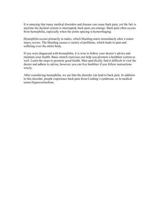 It is amazing that many medical disorders and disease can cause back pain, yet the fact is
anytime the skeletal system is interrupted, back pain can emerge. Back pain often occurs
from hemophilia, especially when the joints spacing is hemorrhaging.
Hemophilia occurs primarily in males, which bleeding starts immediately after a minor
injury occurs. The bleeding causes a variety of problems, which leads to pain and
suffering over the entire body.
If you were diagnosed with hemophilia, it is wise to follow your doctor’s advice and
maintain your health. Basic stretch exercises can help you promote a healthier system as
well. Learn the steps to promote good health. Men specifically find it difficult to visit the
doctor and adhere to advise, however you can live healthier if you follow instructions
wisely.
After considering hemophilia, we see that the disorder can lead to back pain. In addition
to this disorder, people experience back pain from Cushing’s syndrome, or in medical
terms Hypercortisolism.
 