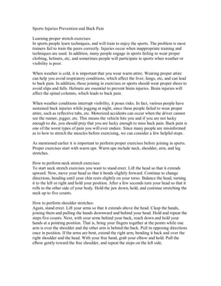 Sports Injuries Prevention and Back Pain
Learning proper stretch exercises:
In sports people learn techniques, and will train to enjoy the sports. The problem is most
trainers fail to train the peers correctly. Injuries occur when inappropriate training and
techniques are used. In addition, many people engage in sports failing to wear proper
clothing, helmets, etc, and sometimes people will participate in sports when weather or
visibility is poor.
When weather is cold, it is important that you wear warm attire. Wearing proper attire
can help you avoid respiratory conditions, which affect the liver, lungs, etc, and can lead
to back pain. In addition, those joining in exercises or sports should wear proper shoes to
avoid slips and falls. Helmets are essential to prevent brain injuries. Brain injuries will
affect the spinal columns, which leads to back pain.
When weather conditions interrupt visibility, it poses risks. In fact, various people have
sustained back injuries while jogging at night, since these people failed to wear proper
attire, such as reflective tabs, etc. Motorized accidents can occur when the driver cannot
see the runner, jogger, etc. This means the vehicle hits you and if you are not lucky
enough to die, you should pray that you are lucky enough to miss back pain. Back pain is
one of the worst types of pain you will ever endure. Since many people are misinformed
as to how to stretch the muscles before exercising, we can consider a few helpful steps.
As mentioned earlier it is important to perform proper exercises before joining in sports.
Proper exercises start with warm ups. Warm ups include neck, shoulder, arm, and leg
stretches.
How to perform neck stretch exercises:
To start neck stretch exercises you want to stand erect. Lift the head so that it extends
upward. Now, move your head so that it bends slightly forward. Continue to change
directions, bending until your chin rests slightly on your torso. Balance the head, turning
it to the left or right and hold your position. After a few seconds turn your head so that it
rolls to the other side of your body. Hold the jaw down, hold, and continue stretching the
neck up to five counts.
How to perform shoulder stretches:
Again, stand erect. Lift your arms so that it extends above the head. Clasp the hands,
joining them and pulling the hands downward and behind your head. Hold and repeat the
steps five counts. Next, with your arms behind your back, reach down and hold your
hands at a pointing position. That is, bring your fingers together at the points while one
arm is over the shoulder and the other arm is behind the back. Pull in opposing directions
once in position. If the arms are bent, extend the right arm, bending it back and over the
right shoulder and the head. With your free hand, grab your elbow and hold. Pull the
elbow gently toward the free shoulder, and repeat the steps on the left side.
 