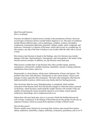 Back Pain and Fractures
How it is defined:
Fractures are defined in medical terms as breaks in the permanence of bones. However,
several types of fractures doctors consider before diagnosis is set. The types of conditions
include thirteen different types, such as pathologic, complete, avulsion, incomplete,
compressed, comminuted, depressed, greenstick, oblique, simple, spiral, compound, and
transverse. Greenstick is a fracture of the bones, which often occurs at a youthful age. In
this instance, one side of the bone is broken or out of order while the other side is curved
or bent.
How doctors treat fractures is based on the findings, since few fractures may include
damage of the hips. Intertrochanteric, intracapsular, and extracapsular is the modes of hip
fractures doctors consider. In addition, yes, hip fractures cause back pain.
When doctors consider back or hip fractures they often consider trauma, maturity,
osteoporosis, osteomyelitis, multiple myeloma, immobility, steroids, Cushing syndrome,
malnutrition, bone tumors, and so on.
Osteomyelitis is a bone disease, which causes inflammation of bones and marrow. The
problem often starts with infections. Osteoporosis is also a bone disease, which occurs
amongst women, especially after menopause. The bones after menopause often become
highly permeable or porous, which causes easy breaks and slow healing processes.
Once the doctor finds the cause, Pathophysiology is considered, which includes
assessment of the fracture itself. Does the fracture transpire at what time stress is pressed
on the bones, which the bones cannot hold the weight? Doctors will consider if they are
capable of localizing the tissues around the injuries to avert edema, muscle spasms,
ecchymosis, hemorrhage, nerve compression and so on.
Edema then will cause back pain, since it is excessive fluids that buildup between the
cells of tissue. Ecchymosis is the fleeting of blood that travels into groups of cells into an
organism (Tissues), which are caused from ruptured, or breaks of blood vessels.
How do they assess?
Doctors usually assess fractures by reviewing false motions, pain caused from motion,
edema, tenderness, immobility, crepitus, deformity, ecchymosis, paresthesia, and so on. If
 