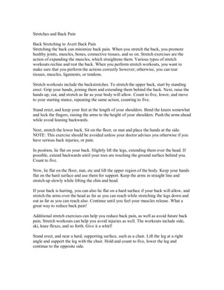 Stretches and Back Pain
Back Stretching to Avert Back Pain
Stretching the back can minimize back pain. When you stretch the back, you promote
healthy joints, muscles, bones, connective tissues, and so on. Stretch exercises are the
action of expanding the muscles, which straightens them. Various types of stretch
workouts recline and rest the back. When you perform stretch workouts, you want to
make sure that you perform the actions correctly however; otherwise, you can tear
tissues, muscles, ligaments, or tendons.
Stretch workouts include the backstretches. To stretch the upper back, start by standing
erect. Grip your hands, joining them and extending them behind the back. Next, raise the
hands up, out, and stretch as far as your body will allow. Count to five, lower, and move
to your starting stance, repeating the same action, counting to five.
Stand erect, and keep your feet at the length of your shoulders. Bend the knees somewhat
and lock the fingers, raising the arms to the height of your shoulders. Push the arms ahead
while avoid leaning backwards.
Next, stretch the lower back. Sit on the floor, or mat and place the hands at the side.
NOTE: This exercise should be avoided unless your doctor advises you otherwise if you
have serious back injuries, or pain.
In position, lie flat on your back. Slightly lift the legs, extending them over the head. If
possible, extend backwards until your toes are touching the ground surface behind you.
Count to five.
Now, lie flat on the floor, mat, etc and lift the upper region of the body. Keep your hands
flat on the hard surface and use them for support. Keep the arms in straight line and
stretch up slowly while lifting the chin and head.
If your back is hurting, you can also lie flat on a hard surface if your back will allow, and
stretch the arms over the head as far as you can reach while stretching the legs down and
out as far as you can reach also. Continue until you feel your muscles release. What a
great way to reduce back pain!
Additional stretch exercises can help you reduce back pain, as well as avoid future back
pain. Stretch workouts can help you avoid injuries as well. The workouts include side,
ski, knee flexes, and so forth. Give it a whirl!
Stand erect, and near a hard, supporting surface, such as a chair. Lift the leg at a right
angle and support the leg with the chair. Hold and count to five, lower the leg and
continue to the opposite side.
 