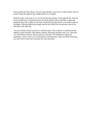Next, perform the knee flexes. Lift your leg and place your foot on a hard surface, such as
a chair. Keep the opposite leg straight and use it as support.
Hold the stance and count to ten. Lower the leg and continue to the opposite leg. Now do
the ski. Stand erect. Extend one foot to the front and the other to the back. Lunge and
gradually lower the weight of your body. Bend the front leg and rest your body weight on
the hands. With the behind leg straight and the heel lifted from the ground count to ten
and shift to the other leg.
You can continue stretch exercises to minimize pain. The workouts to continue include
adductor, groin stretches, hip rotation, gluteals, hamstring stretches and so on. The more
you stretch those muscles, the less pain you will feel. You should also stretch the
quadriceps, calves, and so on to avoid injuries and back pain. After you finish stretching,
you may want to learn how to protect the synovial joints.
 