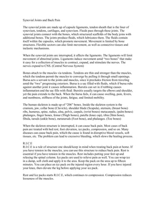 Synovial Joints and Back Pain
The synovial joints are made up of capsule ligaments, tendon sheath that is the liner of
synovium, tendons, cartilages, and synovium. Fluids pass through these joints. The
synovial joints connect with the bones, which structured scaffolds of the body joins with
additional bones. The joints produce fluids, which lubricates them. The fluids contain
itself within the capsules, which promote movement. Movement is limited by bone
structures. Flexible sectors can also limit movement, as well as connective tissues and
inelastic mechanisms.
When the synovial joints are interrupted, it affects the ligaments. The ligaments will limit
movement of abnormal joints. Ligaments induce movement amid “two bones” that make
it easy for a collection of muscles to contract, expand, and stimulate the nerves. The
nerves expand to CNS. (Central Nervous System)
Bones attach to the muscles via tendons. Tendons are thin and stronger than the muscles,
which the tendons permit the muscles to converge by pulling it through small openings.
Bursa acts a servant to the joints and muscles, since it precludes friction from traveling
amid the “two” progressing exteriors. Bursa is a sac filled with fluids, which if bursa rubs
against another joint it causes inflammation. Bursitis can set in if rubbing causes
inflammation and the sac fills with fluid. Bursitis usually targets the elbows and shoulder,
yet the pain extends to the back. When the bursa fails, it can cause swelling, pain, fevers,
and numbness, stiffness of the joints, fatigue, and limited mobility.
The human skeleton is made up of “206” bones. Inside the skeleton system is the
cranium, jaw, collar bone (Clavicle), shoulder blade (Scapula), sternum, (breast bone)
ribs, humerus, spine, radius, ulna, pelvis, carpals, (wrist bones) metacarpals, (palm bones)
phalanges, finger bones, femur (Thigh bones), patella (knee cap), tibia (Shin bone),
fibula, tarsals (ankle bone), metatarsals (Foot bone), and phalanges. (Toe bones)
When the skeleton structure is interrupted, it can cause back pain. Most cases of back
pain are treated with bed rest, foot elevation, ice packs, compression, and so on. Many
diseases can cause back pain, which the cause is found in disruptive blood vessels, soft
tissues, etc. The problem can lead to excessive bleeding, which slows the healing process.
R.I.C.E
R.I.C.E is a rule of structure one should keep in mind when treating back pain at home. If
you have tension in the muscles, you can use this structure to reduce back pain. Rest is
essential if you have tension in the muscles. Rest includes putting your feet up and
relaxing the spinal column. Ice packs are used to relieve pain as well. You can wrap ice
in a damp, soft cloth and apply it to the area. Keep the pack on the area up to fifteen
minutes. You can place an ice pack on the injured region every hour. If you have injured
your knee, then elevate the leg before applying your ice pack.
Rest and Ice packs starts R.I.C.E, which continues to compression. Compression reduces
looseness of the muscles.
 