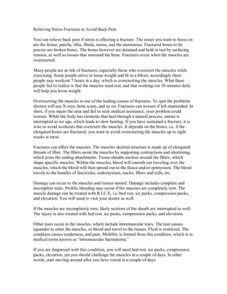Relieving Stress Fractures to Avoid Back Pain
You can relieve back pain if stress is affecting a fracture. The zones you want to focus on
are the femur, patella, tibia, fibula, tarsus, and the metatarsus. Fractured bones to be
precise are broken bones. The bones however are detained and held in tact by surfacing
tension, as well as tissues that surround the bone. Fractures occur when the muscles are
overexerted.
Many people are at risk of fractures, especially those who overexert the muscles while
exercising. Some people strive to loose weight and fit in a bikini, accordingly these
people may workout 7 hours in a day, which is overexerting the muscles. What these
people fail to realize is that the muscles need rest, and that working out 30 minutes daily
will help you loose weight.
Overexerting the muscles is one of the leading causes of fractures. To spot the problems
doctors will use X-rays, bone scans, and so on. Fractures can worsen if left unattended. In
short, if you injure the area and fail to seek medical assistance, your problem could
worsen. While the body has elements that heal through a natural process, nature is
interrupted as we age, which leads to slow healing. If you have sustained a fracture, it is
wise to avoid workouts that overexert the muscles. It depends on the bones, i.e. if the
elongated bones are fractured; you want to avoid overexerting the muscles up to eight
weeks at most.
Fractures can affect the muscles. The muscles skeletal structure is made up of elongated
threads of fiber. The fibers assist the muscles by supporting contractions and shortening,
which joins the ending attachments. Tissue sheaths enclose around the fibers, which
shape specific muscles. Within the muscles, blood will smooth out traveling over the
muscles, which the blood will then spread out to the fasica and/or epimysium. The blood
travels to the bundles of fasciculus, endomysium, nuclei, fibers and cells, etc.
Damage can occur to the muscles and tissues named. Damage includes complete and
incomplete tears. Prolific bleeding may occur if the muscles are completely torn. The
muscle damage can be treated with R.I.C.E, i.e. bed rest, ice packs, compression packs,
and elevation. You will need to visit your doctor as well.
If the muscles are incompletely torn, likely sections of the sheath are interrupted as well.
The injury is also treated with bed rest, ice packs, compression packs, and elevation.
Other tears occur in the muscles, which include intramuscular tears. The tear causes
squander to enter the muscles, or blood and travel to the tissues. Fluid is restricted. The
condition causes tenderness, and pain. Mobility is limited from this condition, which is in
medical terms known as “intramuscular haematoma.”
If you are diagnosed with this condition, you will need bed rest, ice packs, compression
packs, elevation, yet you should challenge the muscles in a couple of days. In other
words, start moving around after you have rested in a couple of days.
 