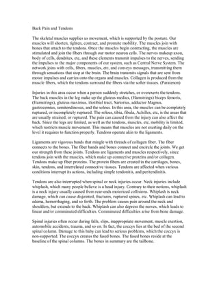 Back Pain and Tendons
The skeletal muscles supplies us movement, which is supported by the posture. Our
muscles will shorten, tighten, contract, and promote mobility. The muscles join with
bones that attach to the tendons. Once the muscles begin contracting, the muscles are
stimulated and join the fibers through our motor neuron cells. The nerves makeup axon,
body of cells, dendrites, etc, and these elements transmit impulses to the nerves, sending
the impulses to the major components of our system, such as Central Nerve System. The
network joins with cells, fibers, muscles, etc, and conveys messages, transmitting them
through sensations that stop at the brain. The brain transmits signals that are sent from
motor impulses and carries onto the organs and muscles. Collagen is produced from the
muscle fibers, which the tendons surround the fibers via the softer tissues. (Paratenon)
Injuries in this area occur when a person suddenly stretches, or overexerts the tendons.
The back muscles in the leg make up the gluteus medius, (Hamstrings) biceps femoris,
(Hamstrings), gluteus maximus, iliotibial tract, Sartorius, adductor Magnus,
gastrocemius, semitendinosus, and the soleus. In this area, the muscles can be completely
ruptured, or incompletely ruptured. The soleus, tibia, fibula, Achilles, etc, is the areas that
are usually strained, or ruptured. The pain can caused from the injury can also affect the
back. Since the legs are limited, as well as the tendons, muscles, etc, mobility is limited,
which restricts muscle movement. This means that muscles are not exerting daily on the
level it requires to function properly. Tendons operate akin to the ligaments.
Ligaments are vigorous bands that mingle with threads of collagen fiber. The fiber
connects to the bones. The fiber bands and bones connect and encircle the joints. We get
our strength from these joints. Tendons are ligaments and muscles respectively, since
tendons join with the muscles, which make up connective proteins and/or collagen.
Tendons make up fiber proteins. The protein fibers are created in the cartilages, bones,
skin, tendons, and interrelated connective tissues. Tendons are affected when various
conditions interrupt its actions, including simple tendonitis, and peritendinitis.
Tendons are also interrupted when spinal or neck injuries occur. Neck injuries include
whiplash, which many people believe is a head injury. Contrary to their notions, whiplash
is a neck injury usually caused from rear-ends motorized collisions. Whiplash is neck
damage, which can cause disjointed, fractures, ruptured spines, etc. Whiplash can lead to
edema, hemorrhaging, and so forth. The problem causes pain around the neck and
shoulders, but extends to the back. Whiplash can also depress the nerves, which leads to
linear and/or comminuted difficulties. Comminuted difficulties arise from bone damage.
Spinal injuries often occur during falls, slips, inappropriate movement, muscle exertion,
automobile accidents, trauma, and so on. In fact, the coccyx lies at the bed of the second
spinal column. Damage to this baby can lead to serious problems, which the coccyx is
non-supported. The coccyx creates the fused bones. The fused bones reside at the
baseline of the spinal columns. The bones in summary are the tailbone.
 