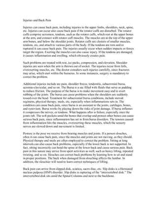 Injuries and Back Pain
Injuries can cause back pain, including injuries to the upper limbs, shoulders, neck, spine,
etc. Injuries can occur also cause back pain if the rotator cuffs are disturbed. The rotator
cuffs comprise acromion, tendons, such as the rotator cuffs, which rest at the upper bones
at the arm, and connect with rotator cuff muscles. The muscles are at the top of the upper
arm bones, and below the shoulder joints. Rotator cuffs are clusters of smaller muscles,
tendons, etc, and attach to various parts of the body. If the tendons are torn and/or
ruptured it can cause back pain. The injuries usually occur when sudden impacts or forces
target the region. Exerting the muscles can also cause injury. If the tendons are damaged,
it causes inflammation and swelling, which obviously creates pain.
Such problems are treated with rest, ice packs, compression, and elevation. Shoulder
injuries are seen when the arm is thrown out of socket. The injuries occur from falls,
overexerting muscles, etc. The doctor considers such injuries carefully, since fractures
may arise, which start within the humerus. In some instances, surgery is mandatory to
correct the problem.
Additional injuries include arc pain, shoulder freeze, tendonitis, subacromial bursa,
acromio-clavicular, and so on. The Bursa is a sac filled with fluids that serve as padding
to reduce friction. The purpose of the bursa is to make movement easy and to avert
rubbing of the joints. The bursa can cause problems when the shoulders are suddenly
tossed over the head. Treatment for subacromial bursa conditions, include steroid
regimens, physical therapy, meds, etc, especially when inflammations sets in. The
condition can cause back pain, since bursa is an assistant to the joints, cartilages, bones,
and synovium. Bursa works by playing down the risks of joint damage. If bursa inflames
it compresses the nerves, or tendons. What happens after is failure, especially once the
joints rub. The soft pockets amid the bones that overlap and protect other bones can cause
serious back pain, since inflammation has set in from bursa disorders. The tension caused
from inflammation hits the muscles, overexerting these muscles, which the sensory
nerves are slowed down and movement is limited.
Posture is the pose we receive from bearing muscles and joints. If a person slouches,
often it can cause back pain, since the muscles and joints are not moving, as they should.
Physical therapy and meds are often employed to correct the problem. Sitting at long
intervals can also cause back problems, especially if the lower back is not supported. In
fact, sitting incorrectly can bend the spine at the lower back and cause serious pain. Back
pain in this nature may arrive from sport activities as well, such as heavy lifting, repeated
twisting, and so on. Slouches can correct back problems by learning how to sit and stand
in proper positions. The back when damaged from slouching affects the lumbar. In
addition, the slouchier will need to learn correct techniques of lifting.
Back pain can arrive from slipped disk, sciatica, sacro-iliac, etc. Slip disks is a Herniated
nucleus pulposa (HNP) disorder. Slip disks is rupturing of the “intervertebral disk.” The
intervertebral disk sits amid the Spinal Columns and next to the backbone.
 