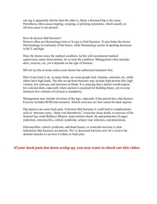 one leg is apparently shorter than the other is, likely a fractured hip is the cause.
Paresthesia often causes tingling, creeping, or pricking sensations, which usually an
obvious cause is not present.
How do doctors find fractures?
Doctors often use Hematology tests or X-rays to find fractures. X-rays helps the doctor
find breakage in continuity of the bones, while Hematology assists in spotting decreases
in HCT and Hgb.
Once the doctor notes the medical condition, he/she will recommend medical
supervision, nurse interventions, etc to treat the condition. Management often includes
diets, exercise, etc, yet it depends on the type of fracture.
DO not try this at home unless your doctor has authorized treatment first.
Diet of any kind is ok, so many think, yet some people lack vitamins, minerals, etc, while
others have high loads. The diet set up from fractures may include high protein diet, high
vitamin, low calcium, and increases in fluids. It is amazing that a doctor would request
low calcium diets, especially when calcium is essential for building bones, yet in some
instances low volumes of calcium is mandatory.
Management may include elevation of the legs, especially if the patient has a hip fracture.
Exercise includes ROM and isometric. Stretch exercises are best suited for back injuries.
Hip injuries can cause back pain. If doctors find fractures it could lead to complications,
such as “pressure sores, “deep vein thrombosis,” avascular tissue death, or necrosis of the
femoral top, renal (Kidney) lithiasis, hypovolemic shock, fat and pulmonary (Lungs)
embolism, osteomyelitis, cubicle syndrome, urinary tract infection, and pneumonia.
Osteomyelitis, cubicle syndrome, and dead tissues, or avascular necrosis is clear
indications that fractures are present. We’ve discussed fractures now let’s review the
skeletal muscles to see how it relates to back pain.
If your back pain has been acting up, you may want to check out this video.
 