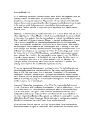 Bones and Back Pain
In the entire body are around 206 skeletal bones, which include the long bones, short, fat,
and uneven bones. Inside the bones are red blood cells, (RBC), bone marrow,
phosphorus, calcium, and magnesium. Magnesium is silvery white elements of metallic
that start from organic compounds and works with calcium to afford support and strength
to the muscles, which the bones connect with to defend the internal organs and
movement. Calcium is similar to magnesium, yet it is produced from alkaline metals
from the earth.
The body’s skeletal muscles give us the support we need to move, stand, walk, sit, and so
while supporting the posture. Muscles contract, shorten, and expand. The muscles attach
to bones, as well as tendons. Once the muscles begin to contract, it stimulates the muscle
fiber, which feeds off the motor neurons. The nerves are made up of extensions of nerve
cells, which are thread-like and transmit impulses outwardly from the body of cells.
(Axon) The cell bodies are branched extensions of nerve cells (Neurons), which receive
electrical signals from other nerves that conduct signals back to the body of cells. This
action emerges from dendrites. Dendrites transmit nerve impulses to the main area of the
body that when interrupted can cause major problems. We call this large, major system
the Central Nerve System. (CNS) Dendrites are also called the tree sometimes, since it
stores minerals that crystallizes the system and forms the shape of a tree. The CNS is a
network of neurons, or nerve cells that include the muscle fibers. The fibers and nerve
cells chain together and consist of cell bodies, dendrites, axon, etc. Messages are
conveyed through these neurons, which sensations are transmitted to the brain, thus
carrying motor impulses that reach the vital organs and muscles.
We use our muscles and the components combined to move. The skeletal muscles are
transmitters also, since these muscles send energy that creates muscle contractions and
forms as ATP. The muscles also form as adenosine Triphosphate, ADP (Adenosine
Diphosphate Phosphate), and hydrolysis. Hydrolysis is reactions that occur with fluids.
Thus, chemical reactions emerge with compound reactions and causes decomposition. In
addition, it reacts by producing two or more additional compounds, which may include a
combo of glucose and/or minerals, etc.
Adenosine Triphosphate is components of our RNA. The compounds of adenine and
organic ribose sugar, which makes up the components of nucleic acid and energy, which
is carried via molecules. Ribose has five-carbon sugars, which is discovered in living
cells. Its constituents, RNA, plays a vital part in the metabolically structure, since
compounds include nucleic acids, riboflavin, and ribonucleotides exist. Riboflavin is
necessary for growth and energy. The pigments are made up of orange-yellow crystals,
which derive from Vitamin B complex. Riboflavin is vital to particular enzymes also.
Riboflavin is sometimes known as Vitamin G and lactoflavin as well.
We achieve tone from our muscles, since they act as retainers. The action causes the
muscles to hold back a degree of contractions, which breaks down the transmission of
 