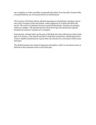 nerve impulses or white crystalline compounds that release from the ends of neuron fiber
(Acetylcholine) by use of enzymes known as cholinesterase.
The enzymes of the brain, blood, and heart decomposes acetylcholine, breaking it down
into acetic (Vinegary) acids and choline, which suppresses its' stimuli and affects the
nerves. The action is sometimes known as acetyl-cholinesterase. Enzymes are proteins,
which are complex. The elements produce from the living cells and promote specific
biochemical reactions. Enzymes act as catalysts.
Each element outlined makes up the parts of the body that when affected can lead to back
pain. For instance, if the muscle tone fails to hold back contractions, and breaking down
of nerve impulse transmission at a given time, the muscles are overexerted, which causes
back pain.
The skeletal muscles also attach to ligaments and tendons, which we can discuss more in
detail how these elements work to avert back pain.
 