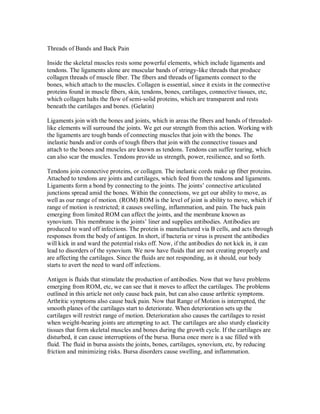Threads of Bands and Back Pain
Inside the skeletal muscles rests some powerful elements, which include ligaments and
tendons. The ligaments alone are muscular bands of stringy-like threads that produce
collagen threads of muscle fiber. The fibers and threads of ligaments connect to the
bones, which attach to the muscles. Collagen is essential, since it exists in the connective
proteins found in muscle fibers, skin, tendons, bones, cartilages, connective tissues, etc,
which collagen halts the flow of semi-solid proteins, which are transparent and rests
beneath the cartilages and bones. (Gelatin)
Ligaments join with the bones and joints, which in areas the fibers and bands of threaded-
like elements will surround the joints. We get our strength from this action. Working with
the ligaments are tough bands of connecting muscles that join with the bones. The
inelastic bands and/or cords of tough fibers that join with the connective tissues and
attach to the bones and muscles are known as tendons. Tendons can suffer tearing, which
can also scar the muscles. Tendons provide us strength, power, resilience, and so forth.
Tendons join connective proteins, or collagen. The inelastic cords make up fiber proteins.
Attached to tendons are joints and cartilages, which feed from the tendons and ligaments.
Ligaments form a bond by connecting to the joints. The joints’ connective articulated
junctions spread amid the bones. Within the connections, we get our ability to move, as
well as our range of motion. (ROM) ROM is the level of joint is ability to move, which if
range of motion is restricted; it causes swelling, inflammation, and pain. The back pain
emerging from limited ROM can affect the joints, and the membrane known as
synovium. This membrane is the joints’ liner and supplies antibodies. Antibodies are
produced to ward off infections. The protein is manufactured via B cells, and acts through
responses from the body of antigen. In short, if bacteria or virus is present the antibodies
will kick in and ward the potential risks off. Now, if the antibodies do not kick in, it can
lead to disorders of the synovium. We now have fluids that are not creating properly and
are affecting the cartilages. Since the fluids are not responding, as it should, our body
starts to avert the need to ward off infections.
Antigen is fluids that stimulate the production of antibodies. Now that we have problems
emerging from ROM, etc, we can see that it moves to affect the cartilages. The problems
outlined in this article not only cause back pain, but can also cause arthritic symptoms.
Arthritic symptoms also cause back pain. Now that Range of Motion is interrupted, the
smooth planes of the cartilages start to deteriorate. When deterioration sets up the
cartilages will restrict range of motion. Deterioration also causes the cartilages to resist
when weight-bearing joints are attempting to act. The cartilages are also sturdy elasticity
tissues that form skeletal muscles and bones during the growth cycle. If the cartilages are
disturbed, it can cause interruptions of the bursa. Bursa once more is a sac filled with
fluid. The fluid in bursa assists the joints, bones, cartilages, synovium, etc, by reducing
friction and minimizing risks. Bursa disorders cause swelling, and inflammation.
 