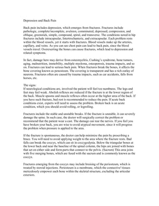 Depression and Back Pain
Back pain includes depression, which emerges from fractures. Fractures include
pathologic, complete/incomplete, avulsion, comminuted, depressed, compression, and
oblique, greenstick, simple, compound, spiral, and transverse. The conditions noted in hip
fractures include intracapsular, Intertrochanteric, and extracapsular. Each problem rests
within the blood vessels, yet it starts with fractures. Blood vessels make up the arteries,
capillary, and veins. As you can see chest pain can lead to back pain, since the blood
vessels travel. Overexerting the bones can cause fractures, which lead to depression and
related symptoms.
In fact, damage here may derive from osteomyelitis, Cushing’s syndrome, bone tumors,
aging, malnutrition, immobility, multiple myeloma, osteoporosis, trauma impacts, and so
on. Fractures can lead to serious back pain. When fractures break the bones, it affects the
bone covering known as penosteum. The covering is transparent and has a rich outlay of
neurons. Fractures often are caused by trauma impacts, such as car accidents, falls from
horses, etc.
The signs:
If neurological conditions are, involved the patient will feel toe numbness. The legs and
feet may feel weak. Abolish reflexes are reduced if the fracture is at the lower region of
the back. Muscle spasms and muscle reflexes often occur at the higher area of the back. If
you have such fracture, bed rest is recommended to reduce the pain. If acute back
conditions exist, experts will need to assess the problem. Broken back is an acute
condition, which you should avoid rolling, or logrolling.
Fractures include the stable and unstable breaks. If the fracture is unstable, it can severely
damage the spine. In such case, the doctor will surgically correct the problem or
recommend that the patient wear a cast. The damage can tear the nerves. If you feel you
have broken your back, you are wise to avoid atypical movement, since it will progress
the problem when pressure is applied to the area.
If the fracture is spontaneous, the doctor can help minimize the pain by prescribing a
brace. You will need to avoid applying weight to the area where the fracture rests. Bad
falls can break the coccyx, which can sit in coccygodynia. Below the triangular bones at
the lower back and near the baseline of the spinal column, the hips are joined with bones
that set on either side and form parts that connect to the pelvis. (Sacrum) This area joins
with five merging bones, which are fused with the sacrum and is commonly known as the
coccyx.
Fractures emerging from the coccyx may include bruising of the periosteum, which is
treated by steroid injections. Periosteum is a membrane, which the connective' tissues
meticulously empower each bone within the skeletal structure, excluding the articular
exteriors.
 