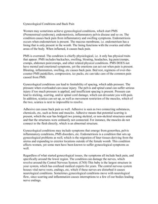 Gynecological Conditions and Back Pain
Women may sometimes achieve gynecological conditions, which start PMS
(Premenstrual syndrome), endometriosis, inflammatory pelvis disease and so on. The
condition causes back pain from inflammatory and swelling symptoms. Endometriosis
occurs when endometrium is present. The mucous membrane, i.e. endometrium has a
lining that is only present in the womb. The lining functions with the ovaries and other
areas of the body. When inflamed, it causes back pain.
PMS is overrated. The condition is chiefly physiological, i.e. it only has physical traits
that appear. PMS includes backaches, swelling, bloating, headaches, leg pain/cramps,
cramps, abdomen pain/cramps, and other related physical conditions. PMS DOES not
have mental and emotional symptoms, yet the emotions can act out when pain is present.
Bloating, inflammation, swelling, etc causes back pain. Bed rest, regimens of over-the-
counter PMS painkillers, compression, ice packs, etc can take care of the common pain
caused from PMS.
Gynecological conditions can lead to limitability of spacing, which adds pressure. The
pressure when overloaded can cause injury. The pelvis and spinal canal can suffer serious
injury if too much pressure is applied, and insufficient spacing is present. Pressure can
lead to sticking, scarring, and/or spinal cord damage, which can devastate you with pain.
In addition, sciatica can set up, as well as movement restriction of the muscles, which of
the two, sciatica is next to impossible to resolve.
Adhesive can cause back pain as well. Adhesive is seen as two connecting substances,
chemicals, etc, such as bone and muscles. Adhesive means that potential scarring is
present, which the scar has bridged two joining skeletal, or non-skeletal structures amid
and that the structures were ordinarily not connected. For instance, the muscles do not
connect to the flesh directly, which is an abnormal structure.
Gynecological conditions may include symptoms that emerge from gonorrhea, pelvis
inflammatory conditions, PMS disorders, etc. Endometriosis is a condition that sets up
gynecological problems as well, which is the migration of liner tissues deriving from the
uterus and expanding to exterior locations outside of the female womb. This condition
affects women, yet some men have been known to suffer gynecological symptoms as
well.
Regardless of what started gynecological issues, the symptoms all include back pain, and
specifically around the lower region. The condition can damage the nerves, which
revolve around the Central Nervous System. (CNS) This baby is the largest structure in
your system, which has confused medical experts for years. The central nervous system
houses vital nerve roots, endings, etc, which if these nerves are disturbed it causes
neurological conditions. Sometimes gynecological conditions move with neurological
flow, since scarring and inflammation causes interruptions to a few of our bodies leading
nerve endings.
 