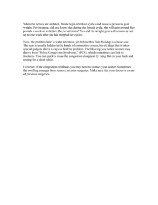 When the nerves are irritated, fluids begin retention cycles and cause a person to gain
weight. For instance, did you know that during the female cycle, she will gain around five
pounds a week or so before the period starts? Yes and the weight gain will remain in tact
up to one week after she has stopped her cycles.
Now, the problem here is water retention, yet behind this fluid buildup is a basic scar.
The scar is usually hidden in the bands of connective tissues, buried deep that it takes
special gadgets above x-rays to find the problem. The bloating you notice women may
derive from “Pelvic Congestion Syndrome,” (PCS), which sometimes can link to
fractures. You can quickly make the congestion disappear by lying flat on your back and
resting for a short while.
However, if the congestion continues you may need to contact your doctor. Sometimes
the swelling emerges from tumors, or prior surgeries. Make sure that your doctor is aware
of previous surgeries.
 