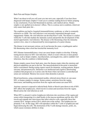 Back Pain and Herpes Simplex
What I am about to tell you will scare you into next year, especially if you have been
diagnosed with herpes simplex? I want you to continue reading however before jumping
to any conclusions. If you feel threatened at anytime, seek medical advice. Herpes
simplex is not spelled out in doctors’ offices. This is a serious nerve condition, which not
only causes back pain, but…
The condition can lead to Acquired immunodeficiency syndrome, or what is commonly
referred to as AIDS. The viral infection is not necessary transmitted through sexual
engagements. Rather, the viral infection can develop from T-cells. The disease is a defect
within the T-cells that mediate the immunity system and permits the development of this
mortal opportunistic viral infection. The disease is life threatening when the immunity
system is low, since it is characterized by microorganisms of a junior disease.
The disease is not necessary serious, yet it can become the cause, or pathogenic and/or
life threatening when a host has lowered the immunity level.
HIV (Human immunodeficiency virus) can cause herpes simplex to develop. If during
testing doctors discover HIV viral infections, which co-exists with one or more pointer
viruses, such as herpes simplex, mycobacterium, cytomegalovirus, and/or candidal viral
infections, thus the condition is labeled deadly.
Herpes simplex causes lower back pain, since the disease erupts when the emotions and
physical capabilities are put to the test. The musculoskeletal at this point is intensified
and/or exacerbated. During testing experts search for dementia, wasting patterns, Kaposi
sarcoma, and pneumoncystis. Dementia is an intellectual and cognitive deteriorating
condition that progresses as it carries onto the brain where movement is controlled and
senses are restrained. Memory loss occurs when dementia is present.
Blood transfusions, using contaminated needles, infected uterus blood, etc can cause
HIV, or herpes simplex to emerge. Semen contact, secretions from the vagina,
intercourse, and handling secretions from the vagina and semen can cause HIV.
Anytime a person is exposed to infected body fluids or blood it puts them at risk of HIV.
HIV affects the lymphocytes, which travels in semen and secretions from the vagina.
Blood carries the viral infection as well.
When HIV is, present it carries lymphocyte infections into secretions of the vagina and
semen while transporting it to small breaks in the mucosa membrane and the skin. HIV
travels and expands into retroviruses that infect selective cells, especially those that
contain CD-4. Antigen carries CD-4, which rests at the surface. The lymphocytes are
primarily T-4s. At this stage, HIV will reproduce within the T cells or lymphocytes and
begin destroying the cells. The destruction of the T-cells damage muscles, joints, etc,
which causes resistance abilities to drop.
 