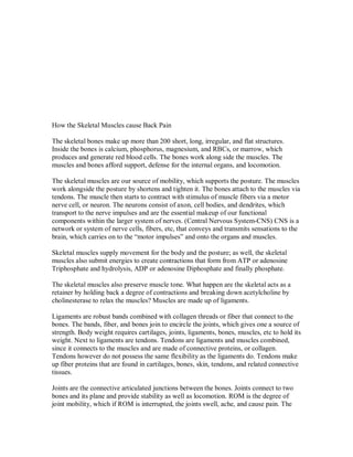 How the Skeletal Muscles cause Back Pain
The skeletal bones make up more than 200 short, long, irregular, and flat structures.
Inside the bones is calcium, phosphorus, magnesium, and RBCs, or marrow, which
produces and generate red blood cells. The bones work along side the muscles. The
muscles and bones afford support, defense for the internal organs, and locomotion.
The skeletal muscles are our source of mobility, which supports the posture. The muscles
work alongside the posture by shortens and tighten it. The bones attach to the muscles via
tendons. The muscle then starts to contract with stimulus of muscle fibers via a motor
nerve cell, or neuron. The neurons consist of axon, cell bodies, and dendrites, which
transport to the nerve impulses and are the essential makeup of our functional
components within the larger system of nerves. (Central Nervous System-CNS) CNS is a
network or system of nerve cells, fibers, etc, that conveys and transmits sensations to the
brain, which carries on to the “motor impulses” and onto the organs and muscles.
Skeletal muscles supply movement for the body and the posture; as well, the skeletal
muscles also submit energies to create contractions that form from ATP or adenosine
Triphosphate and hydrolysis, ADP or adenosine Diphosphate and finally phosphate.
The skeletal muscles also preserve muscle tone. What happen are the skeletal acts as a
retainer by holding back a degree of contractions and breaking down acetylcholine by
cholinesterase to relax the muscles? Muscles are made up of ligaments.
Ligaments are robust bands combined with collagen threads or fiber that connect to the
bones. The bands, fiber, and bones join to encircle the joints, which gives one a source of
strength. Body weight requires cartilages, joints, ligaments, bones, muscles, etc to hold its
weight. Next to ligaments are tendons. Tendons are ligaments and muscles combined,
since it connects to the muscles and are made of connective proteins, or collagen.
Tendons however do not possess the same flexibility as the ligaments do. Tendons make
up fiber proteins that are found in cartilages, bones, skin, tendons, and related connective
tissues.
Joints are the connective articulated junctions between the bones. Joints connect to two
bones and its plane and provide stability as well as locomotion. ROM is the degree of
joint mobility, which if ROM is interrupted, the joints swell, ache, and cause pain. The
 
