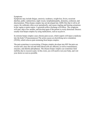 Symptoms:
Symptoms may include fatigue, anorexia, weakness, weight loss, fevers, recurrent
diarrhea, pallor, malnutrition, night sweats, lymphadenopathy, dementia, confusion, and
disorientation. When herpes simplex has not developed into AIDS (Not that it will in all
cases), the outbreaks often occur sporadically, and causes tingling and burning sensations
in the vagina or penis region. A greenish-yellow discharge will follow. The symptoms
will start, skip a few months, and develop again if the patient is overly distressed. Doctors
usually treat herpes simplex by using medications, such as acyclovir.
In extreme herpes simplex cases chronic pain occurs, which experts will inject a medicine
into the body? (Transcutaneous) The action causes an electrifying nerve simulation
(TENS), which relieves pain stemming from herpes simplex.
The pain sometimes is excruciating. If herpes simplex develops into HIV the pain can
worsen still, since the red and white blood cells are affected, as well as transaminase,
enzymes, and alkaline phosphatase. The disease herpes simplex can sometimes limit
mobility due to excessive pain. In this event, you will need to rest your body, and visit
your doctor as soon as possible.
 