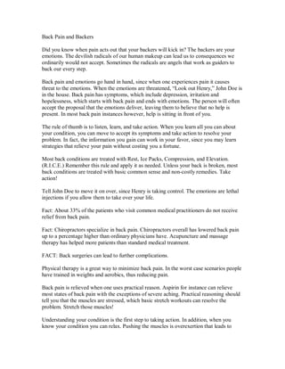 Back Pain and Backers
Did you know when pain acts out that your backers will kick in? The backers are your
emotions. The devilish radicals of our human makeup can lead us to consequences we
ordinarily would not accept. Sometimes the radicals are angels that work as guiders to
back our every step.
Back pain and emotions go hand in hand, since when one experiences pain it causes
threat to the emotions. When the emotions are threatened, “Look out Henry,” John Doe is
in the house. Back pain has symptoms, which include depression, irritation and
hopelessness, which starts with back pain and ends with emotions. The person will often
accept the proposal that the emotions deliver, leaving them to believe that no help is
present. In most back pain instances however, help is sitting in front of you.
The rule of thumb is to listen, learn, and take action. When you learn all you can about
your condition, you can move to accept its symptoms and take action to resolve your
problem. In fact, the information you gain can work in your favor, since you may learn
strategies that relieve your pain without costing you a fortune.
Most back conditions are treated with Rest, Ice Packs, Compression, and Elevation.
(R.I.C.E.) Remember this rule and apply it as needed. Unless your back is broken, most
back conditions are treated with basic common sense and non-costly remedies. Take
action!
Tell John Doe to move it on over, since Henry is taking control. The emotions are lethal
injections if you allow them to take over your life.
Fact: About 33% of the patients who visit common medical practitioners do not receive
relief from back pain.
Fact: Chiropractors specialize in back pain. Chiropractors overall has lowered back pain
up to a percentage higher than ordinary physicians have. Acupuncture and massage
therapy has helped more patients than standard medical treatment.
FACT: Back surgeries can lead to further complications.
Physical therapy is a great way to minimize back pain. In the worst case scenarios people
have trained in weights and aerobics, thus reducing pain.
Back pain is relieved when one uses practical reason. Aspirin for instance can relieve
most states of back pain with the exceptions of severe aching. Practical reasoning should
tell you that the muscles are stressed, which basic stretch workouts can resolve the
problem. Stretch those muscles!
Understanding your condition is the first step to taking action. In addition, when you
know your condition you can relax. Pushing the muscles is overexertion that leads to
 