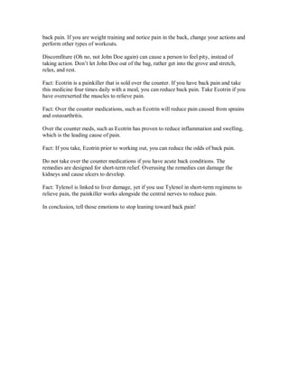 back pain. If you are weight training and notice pain in the back, change your actions and
perform other types of workouts.
Discomfiture (Oh no, not John Doe again) can cause a person to feel pity, instead of
taking action. Don’t let John Doe out of the bag, rather get into the grove and stretch,
relax, and rest.
Fact: Ecotrin is a painkiller that is sold over the counter. If you have back pain and take
this medicine four times daily with a meal, you can reduce back pain. Take Ecotrin if you
have overexerted the muscles to relieve pain.
Fact: Over the counter medications, such as Ecotrin will reduce pain caused from sprains
and osteoarthritis.
Over the counter meds, such as Ecotrin has proven to reduce inflammation and swelling,
which is the leading cause of pain.
Fact: If you take, Ecotrin prior to working out, you can reduce the odds of back pain.
Do not take over the counter medications if you have acute back conditions. The
remedies are designed for short-term relief. Overusing the remedies can damage the
kidneys and cause ulcers to develop.
Fact: Tylenol is linked to liver damage, yet if you use Tylenol in short-term regimens to
relieve pain, the painkiller works alongside the central nerves to reduce pain.
In conclusion, tell those emotions to stop leaning toward back pain!
 