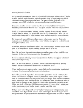 Leaning Toward Back Pain
We all lean toward back pain when we fail to note warning signs. Before the back begins
to ache, our body sends messages, transmitting them along a channel of nerves, fibers,
roots, muscles, etc, thus reaching the brain. The brain spills out the details of the
messages sent, which includes the message, stop leaning toward backaches.
Backaches are often caused when the muscles are overexerted. In some instances,
hereditary of involuntary diseases cause back pain, which is out of our body’s control?
In life we all may enjoy sports, running, exercise, jogging, sitting, standing, leaning,
bending, twisting, dance, etc, yet all these fun activities can cause back pain. You can
stop leaning toward pain by using common sense and basic strategies to avert the pain.
For instance, if you weight train and experience pain, you can use over the counter
medications on short-term basis to relieve pain. Take the meds prior to workout to stop
leaning toward back pain.
In addition, when you lean forward or back you can learn proper methods to avert back
pain. In all things we do, there is a wrong and right way to act in life.
Fact: Did you know that practicing to lean correctly has proven to be a mind-blowing
treatment for the joints known as sacroiliac derangement?
If you have practiced leaning toward back pain now is the time to stop your action and
take control of your body.
Fact: Did you know practices of incorrect leaning could prevent you from bending
forward and performing simple actions, such as tying your shoes?
When you learn how to lean correctly, it trains the joints by stretching the muscles that
rest amid the pelvis as well as the thoracic spinal column.
Let’s relax your back. If you have stenosis and/or generalized muscle conditions, the
action will not reduce your pain. Otherwise, find a hard surface, such as your kitchen
table or countertop. Make sure that you can level your weight at the height of your table
and/or countertop. Move your feet so that they are slightly apart, and place the palms of
your hands on the hard surface, facing backwards. Now, lean to the front while slowly
lifting your heels off the floor. Hold your position up to 15 counts, slowly release, and
wait a few minutes before leaning toward a healthy sacroiliac joint.
Did you know small things such as wearing the wrong shoes or sitting suddenly could
cause back pain? If you didn’t, well you are in for a surprise. When sitting you should
always lower the body weight into the chair while using your hands and arms to support
 
