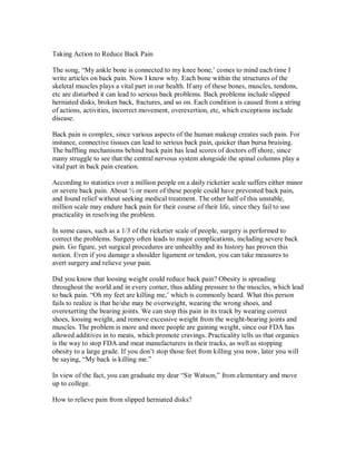 Taking Action to Reduce Back Pain
The song, “My ankle bone is connected to my knee bone,’ comes to mind each time I
write articles on back pain. Now I know why. Each bone within the structures of the
skeletal muscles plays a vital part in our health. If any of these bones, muscles, tendons,
etc are disturbed it can lead to serious back problems. Back problems include slipped
herniated disks, broken back, fractures, and so on. Each condition is caused from a string
of actions, activities, incorrect movement, overexertion, etc, which exceptions include
disease.
Back pain is complex, since various aspects of the human makeup creates such pain. For
instance, connective tissues can lead to serious back pain, quicker than bursa bruising.
The baffling mechanisms behind back pain has lead scores of doctors off shore, since
many struggle to see that the central nervous system alongside the spinal columns play a
vital part in back pain creation.
According to statistics over a million people on a daily ricketier scale suffers either minor
or severe back pain. About ½ or more of these people could have prevented back pain,
and found relief without seeking medical treatment. The other half of this unstable,
million scale may endure back pain for their course of their life, since they fail to use
practicality in resolving the problem.
In some cases, such as a 1/3 of the ricketier scale of people, surgery is performed to
correct the problems. Surgery often leads to major complications, including severe back
pain. Go figure, yet surgical procedures are unhealthy and its history has proven this
notion. Even if you damage a shoulder ligament or tendon, you can take measures to
avert surgery and relieve your pain.
Did you know that loosing weight could reduce back pain? Obesity is spreading
throughout the world and in every corner, thus adding pressure to the muscles, which lead
to back pain. “Oh my feet are killing me,’ which is commonly heard. What this person
fails to realize is that he/she may be overweight, wearing the wrong shoes, and
overexerting the bearing joints. We can stop this pain in its track by wearing correct
shoes, loosing weight, and remove excessive weight from the weight-bearing joints and
muscles. The problem is more and more people are gaining weight, since our FDA has
allowed additives in to meats, which promote cravings. Practicality tells us that organics
is the way to stop FDA and meat manufacturers in their tracks, as well as stopping
obesity to a large grade. If you don’t stop those feet from killing you now, later you will
be saying, “My back is killing me.”
In view of the fact, you can graduate my dear “Sir Watson,” from elementary and move
up to college.
How to relieve pain from slipped herniated disks?
 