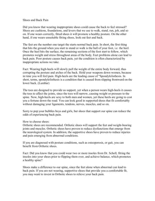 Shoes and Back Pain
Did you know that wearing inappropriate shoes could cause the back to feel stressed?
Shoes are cushions, foundations, and levers that we use to walk, stand, run, job, and so
on. If one wears correctly, fitted shoes it will promote a healthy posture. On the other
hand, if one wears unsuitable fitting shoes, look out feet and back.
The feet are the number one target the starts normal back pain. In short, the first thing
that hits the ground when you start to stand or walk is the ball of your foot, i.e. the heel.
Once the heel hits the surface, the remaining sections of the foot start to follow, which
promotes weight and stress throughout areas of the body. Feet problems alone can lead to
back pain. Poor posture causes back pain, yet the condition is often characterized by
inappropriate actions we take.
Fact: Wearing high-heels will slowly pull the weight of the entire body forward, thus
corrupting the posture and arches of the back. Hold your weapons down women, because
in time you will feel pain. High-heels are the leading cause of “Spondylolisthesis. In
short, terms, spondylolisthesis is a condition that is caused from slipping frontward on the
lower back. (Lumbar)
The toes are designed to provide us support, yet when a person wears high-heels it causes
the toes to affect the joints, since the toes will narrow, causing weight or pressure to the
spine. Now, high-heels are sexy to both men and women, yet these heels are going to cost
you a fortune down the road. You can look good in supported shoes that fit comfortably
without damaging your ligaments, tendons, nerves, muscles, and so on.
Sorry to pop your bubbles boys and girls, but shoes that support our spine can reduce the
odds of experiencing back pain.
How to choose shoes:
Orthotic shoes are recommended. Orthotic shoes will support the feet and weight-bearing
joints and muscles. Orthotic shoes have proven to reduce dysfunctions that emerge from
the neurological system. In addition, the supportive shoes have proven to reduce injuries
and pain emerging from abnormal conditions.
If you are diagnosed with posture conditions, such as osteoporosis, or gait, you can
benefit from Orthotic shoes.
Fact: Did you know that you could wear two or more insoles from Dr. Scholl, fitting the
insoles into your shoes prior to flipping them over, and achieve balance, which promotes
a healthy spine?
Shoes make a difference to our spine, since the feet alone when abnormal can lead to
back pain. If you are not wearing, supportive shoes that provide you a comfortable fit,
you may want to invest in Orthotic shoes to relieve your back pain.
 