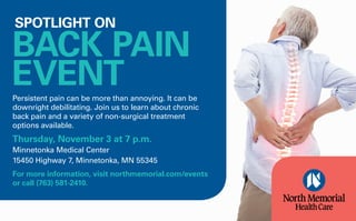 Persistent pain can be more than annoying. It can be
downright debilitating. Join us to learn about chronic
back pain and a variety of non-surgical treatment
options available.
Thursday​, ​​November 3 at ​7​ ​p​.m.
Minnetonka Medical Center
15450 Highway 7, Minnetonka, MN 55345
For more information, visit northmemorial.com/events​
or call ​(763) 581-2410.
SPOTLIGHT ON
BACK PAIN
EVENT
 