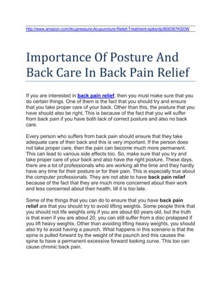 http://www.amazon.com/Acupressure-Acupuncture-Relief-Treatment-spike/dp/B00367KSOW




Importance Of Posture And
Back Care In Back Pain Relief
If you are interested in back pain relief, then you must make sure that you
do certain things. One of them is the fact that you should try and ensure
that you take proper care of your back. Other than this, the posture that you
have should also be right. This is because of the fact that you will suffer
from back pain if you have both lack of correct posture and also no back
care.

Every person who suffers from back pain should ensure that they take
adequate care of their back and this is very important. If the person does
not take proper care, then the pain can become much more permanent.
This can lead to various side effects too. So, make sure that you try and
take proper care of your back and also have the right posture. These days,
there are a lot of professionals who are working all the time and they hardly
have any time for their posture or for their pain. This is especially true about
the computer professionals. They are not able to have back pain relief
because of the fact that they are much more concerned about their work
and less concerned about their health, till it is too late.

Some of the things that you can do to ensure that you have back pain
relief are that you should try to avoid lifting weights. Some people think that
you should not life weights only if you are about 60 years old, but the truth
is that even if you are about 20, you can still suffer from a disc prolapsed if
you lift heavy weights. Other than avoiding lifting heavy weights, you should
also try to avoid having a paunch. What happens in this scenario is that the
spine is pulled forward by the weight of the paunch and this causes the
spine to have a permanent excessive forward looking curve. This too can
cause chronic back pain.
 